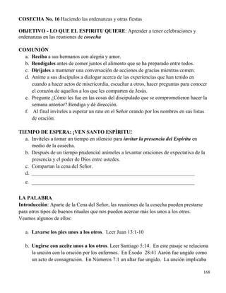 168
COSECHA No. 16 Haciendo las ordenanzas y otras fiestas
OBJETIVO - LO QUE EL ESPIRITU QUIERE: Aprender a tener celebraciones y
ordenanzas en las reuniones de cosecha
COMUNIÓN
a. Reciba a sus hermanos con alegría y amor.
b. Bendígales antes de comer juntos el alimento que se ha preparado entre todos.
c. Diríjales a mantener una conversación de acciones de gracias mientras comen.
d. Anime a sus discípulos a dialogar acerca de las experiencias que han tenido en
cuando a hacer actos de misericordia, escuchar a otros, hacer preguntas para conocer
el corazón de aquellos a los que les comparten de Jesús.
e. Pregunte ¿Cómo les fue en las cosas del discipulado que se comprometieron hacer la
semana anterior? Bendiga y dé dirección.
f. Al final invíteles a esperar un rato en el Señor orando por los nombres en sus listas
de oración.
TIEMPO DE ESPERA: ¡VEN SANTO ESPÍRITU!
a. Invíteles a tomar un tiempo en silencio para invitar la presencia del Espíritu en
medio de la cosecha.
b. Después de un tiempo prudencial anímeles a levantar oraciones de expectativa de la
presencia y el poder de Dios entre ustedes.
c. Compartan la cena del Señor.
d. _______________________________________________________________
e. _______________________________________________________________
LA PALABRA
Introducción: Aparte de la Cena del Señor, las reuniones de la cosecha pueden prestarse
para otros tipos de buenos rituales que nos pueden acercar más los unos a los otros.
Veamos algunos de ellos:
a. Lavarse los pies unos a los otros. Leer Juan 13:1-10
b. Ungirse con aceite unos a los otros. Leer Santiago 5:14. En este pasaje se relaciona
la unción con la oración por los enfermos. En Éxodo 28:41 Aarón fue ungido como
un acto de consagración. En Números 7:1 un altar fue ungido. La unción implicaba
 