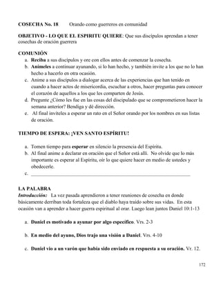 172
COSECHA No. 18 Orando como guerreros en comunidad
OBJETIVO - LO QUE EL ESPIRITU QUIERE: Que sus discípulos aprendan a tener
cosechas de oración guerrera
COMUNIÓN
a. Reciba a sus discípulos y ore con ellos antes de comenzar la cosecha.
b. Anímeles a continuar ayunando, si lo han hecho, y también invite a los que no lo han
hecho a hacerlo en otra ocasión.
c. Anime a sus discípulos a dialogar acerca de las experiencias que han tenido en
cuando a hacer actos de misericordia, escuchar a otros, hacer preguntas para conocer
el corazón de aquellos a los que les comparten de Jesús.
d. Pregunte ¿Cómo les fue en las cosas del discipulado que se comprometieron hacer la
semana anterior? Bendiga y dé dirección.
e. Al final invíteles a esperar un rato en el Señor orando por los nombres en sus listas
de oración.
TIEMPO DE ESPERA: ¡VEN SANTO ESPÍRITU!
a. Tomen tiempo para esperar en silencio la presencia del Espíritu.
b. Al final anime a declarar en oración que el Señor está allí. No olvide que lo más
importante es esperar al Espíritu, oír lo que quiere hacer en medio de ustedes y
obedecerle.
c. _______________________________________________________________
LA PALABRA
Introducción: La vez pasada aprendieron a tener reuniones de cosecha en donde
básicamente derriban toda fortaleza que el diablo haya traído sobre sus vidas. En esta
ocasión van a aprender a hacer guerra espiritual al orar. Luego lean juntos Daniel 10:1-13
a. Daniel es motivado a ayunar por algo específico. Vrs. 2-3
b. En medio del ayuno, Dios trajo una visión a Daniel. Vrs. 4-10
c. Daniel vio a un varón que había sido enviado en respuesta a su oración. Vr. 12.
 