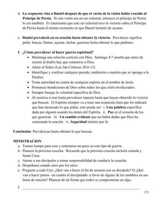 173
d. La respuesta vino a Daniel después de que el varón de la visión había vencido al
Príncipe de Persia. Si este varón era un ser celestial, entonces el príncipe de Persia
lo era también. Es interesante que este ser celestial tuvo la victoria sobre el Príncipe
de Persia hasta el mismo momento en que Daniel terminó de ayunar.
e. Daniel prevaleció en su oración hasta obtener la victoria. Prevalecer significa
pedir, buscar, llamar, ayunar, luchar, guerrear hasta obtener lo que pedimos.
f. ¿Cómo prevalecer al hacer guerra espiritual?
 Mantenga una relación correcta con Dios. Santiago 4:7 enseña que antes de
resistir al diablo hay que someterse a Dios.
 Adore al Señor (Lea 2da Crónicas 20:6-13)
 Identifique y confiese cualquier pecado, maldición o mentira que se oponga a la
Palabra.
 Tome autoridad en contra de cualquier espíritu en el nombre de Jesús.
 Pronuncie bendiciones de Dios sobre todos los que estén involucrados.
 Siempre busque la voluntad específica de Dios.
 Al reunirse a orar hasta prevalecer esperen hasta que hayan obtenido la victoria
que buscan. El Espíritu siempre va a traer una respuesta clara que les indicará
que han alcanzado lo que piden, esto puede ser: i. Una palabra específica
dada por alguien usando los dones del Espíritu. ii. Paz en el corazón de los
que guerrean iii. Un cambio evidente que no habrá dudas que Dios ha
contestado la oración iv. Seguridad interior por fe.
Conclusión: Prevalezcan hasta obtener lo que buscan.
MINISTRACION
a. Tomen tiempo para orar y entrenarse un poco en este tipo de guerra.
b. Planeen la próxima cosecha. Recuerde que la próxima cosecha incluirá comida y
Santa Cena.
c. Anime a sus discípulos a tomar responsabilidad de conducir la cosecha.
d. Despídanse orando unos por los otros.
e. Pregunte a cada Uno: ¿Qué van a hacer el fin de semana con su discípulo? O ¿Qué
van a hacer juntos –en cuanto al discipulado- a favor de alguno de los nombres en sus
listas de oración? Planeen de tal forma que todos se comprometan en algo.
f. ________________________________________________________________
 