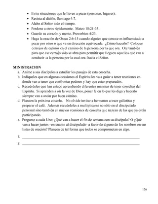 176
 Evite situaciones que le lleven a pecar (personas, lugares).
 Resista al diablo. Santiago 4:7.
 Alabe al Señor todo el tiempo.
 Perdone a otros rápidamente. Mateo 18:21-35.
 Guarde su corazón y mente. Proverbios 4:23.
 Haga la oración de Oseas 2:6-15 cuando alguien que conoce es influenciado a
pecar por otros o que va en dirección equivocada. ¿Cómo hacerlo? Coloque
cerrojos de espinos en el camino de la persona por la que ora. Ore también
para que ese cerrojo sólo se abra para permitir que lleguen aquellos que van a
conducir -a la persona por la cual ora- hacia el Señor.
MINISTRACION
a. Anime a sus discípulos a estudiar los pasajes de esta cosecha.
b. Indíqueles que en algunas ocasiones el Espíritu les va a guiar a tener reuniones en
donde van a tener que confrontar poderes y hay que estar preparados.
c. Recuérdeles que han estado aprendiendo diferentes maneras de tener cosechas del
Espíritu. Si aprenden a oír la voz de Dios, poner fe en lo que les diga y hacerlo
siempre van a andar por buen camino.
d. Planeen la próxima cosecha. No olvide invitar a hermanos a traer galletitas y
preparar el café. Además recuérdeles a multiplicarse no sólo en el discipulado
personal sino también en nuevas reuniones de cosecha que nazcan de las que ya están
participando.
e. Pregunte a cada Uno: ¿Qué van a hacer el fin de semana con su discípulo? O ¿Qué
van a hacer juntos –en cuanto al discipulado- a favor de alguno de los nombres en sus
listas de oración? Planeen de tal forma que todos se comprometan en algo.
f. _________________________________________________________________
g. _________________________________________________________________
 