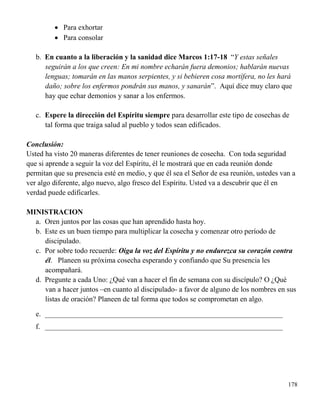 178
 Para exhortar
 Para consolar
b. En cuanto a la liberación y la sanidad dice Marcos 1:17-18 “Y estas señales
seguirán a los que creen: En mi nombre echarán fuera demonios; hablarán nuevas
lenguas; tomarán en las manos serpientes, y si bebieren cosa mortífera, no les hará
daño; sobre los enfermos pondrán sus manos, y sanarán”. Aquí dice muy claro que
hay que echar demonios y sanar a los enfermos.
c. Espere la dirección del Espíritu siempre para desarrollar este tipo de cosechas de
tal forma que traiga salud al pueblo y todos sean edificados.
Conclusión:
Usted ha visto 20 maneras diferentes de tener reuniones de cosecha. Con toda seguridad
que si aprende a seguir la voz del Espíritu, él le mostrará que en cada reunión donde
permitan que su presencia esté en medio, y que él sea el Señor de esa reunión, ustedes van a
ver algo diferente, algo nuevo, algo fresco del Espíritu. Usted va a descubrir que él en
verdad puede edificarles.
MINISTRACION
a. Oren juntos por las cosas que han aprendido hasta hoy.
b. Este es un buen tiempo para multiplicar la cosecha y comenzar otro período de
discipulado.
c. Por sobre todo recuerde: Oiga la voz del Espíritu y no endurezca su corazón contra
él. Planeen su próxima cosecha esperando y confiando que Su presencia les
acompañará.
d. Pregunte a cada Uno: ¿Qué van a hacer el fin de semana con su discípulo? O ¿Qué
van a hacer juntos –en cuanto al discipulado- a favor de alguno de los nombres en sus
listas de oración? Planeen de tal forma que todos se comprometan en algo.
e. _________________________________________________________________
f. _________________________________________________________________
 