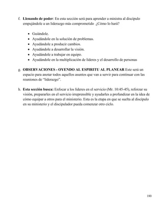 180
f. Llenando de poder: En esta sección será para aprender a ministra al discípulo
empujándole a un liderazgo más comprometido ¿Cómo lo hará?
 Guiándole.
 Ayudándole en la solución de problemas.
 Ayudándole a producir cambios.
 Ayudándole a desarrollar la visión.
 Ayudándole a trabajar en equipo.
 Ayudándole en la multiplicación de líderes y el desarrollo de personas
g. OBSERVACIONES - OYENDO AL ESPIRITU AL PLANEAR Este será un
espacio para anotar todos aquellos asuntos que van a servir para continuar con las
reuniones de “liderazgo”.
h. Esta sección busca: Enfocar a los líderes en el servicio (Mr. 10:45-45), reforzar su
visión, prepararles en el servicio irreprensible y ayudarles a profundizar en la idea de
cómo equipar a otros para el ministerio. Esta es la etapa en que se suelta al discípulo
en su ministerio y el discipulador pueda comenzar otro ciclo.
 