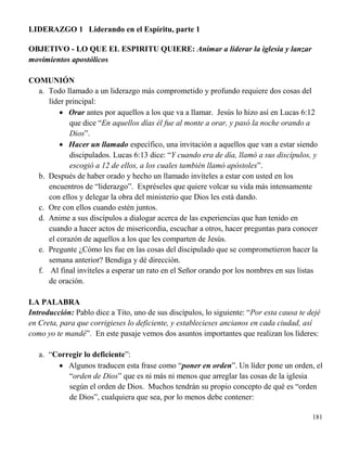 181
LIDERAZGO 1 Liderando en el Espíritu, parte 1
OBJETIVO - LO QUE EL ESPIRITU QUIERE: Animar a liderar la iglesia y lanzar
movimientos apostólicos
COMUNIÓN
a. Todo llamado a un liderazgo más comprometido y profundo requiere dos cosas del
líder principal:
 Orar antes por aquellos a los que va a llamar. Jesús lo hizo así en Lucas 6:12
que dice “En aquellos días él fue al monte a orar, y pasó la noche orando a
Dios”.
 Hacer un llamado específico, una invitación a aquellos que van a estar siendo
discipulados. Lucas 6:13 dice: “Y cuando era de día, llamó a sus discípulos, y
escogió a 12 de ellos, a los cuales también llamó apóstoles”.
b. Después de haber orado y hecho un llamado invíteles a estar con usted en los
encuentros de “liderazgo”. Expréseles que quiere volcar su vida más intensamente
con ellos y delegar la obra del ministerio que Dios les está dando.
c. Ore con ellos cuando estén juntos.
d. Anime a sus discípulos a dialogar acerca de las experiencias que han tenido en
cuando a hacer actos de misericordia, escuchar a otros, hacer preguntas para conocer
el corazón de aquellos a los que les comparten de Jesús.
e. Pregunte ¿Cómo les fue en las cosas del discipulado que se comprometieron hacer la
semana anterior? Bendiga y dé dirección.
f. Al final invíteles a esperar un rato en el Señor orando por los nombres en sus listas
de oración.
LA PALABRA
Introducción: Pablo dice a Tito, uno de sus discípulos, lo siguiente: “Por esta causa te dejé
en Creta, para que corrigieses lo deficiente, y establecieses ancianos en cada ciudad, así
como yo te mandé”. En este pasaje vemos dos asuntos importantes que realizan los líderes:
a. “Corregir lo deficiente”:
 Algunos traducen esta frase como “poner en orden”. Un líder pone un orden, el
“orden de Dios” que es ni más ni menos que arreglar las cosas de la iglesia
según el orden de Dios. Muchos tendrán su propio concepto de qué es “orden
de Dios”, cualquiera que sea, por lo menos debe contener:
 
