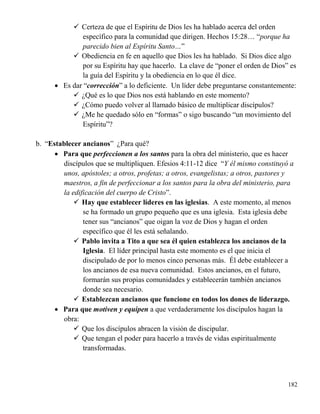 182
 Certeza de que el Espíritu de Dios les ha hablado acerca del orden
específico para la comunidad que dirigen. Hechos 15:28… “porque ha
parecido bien al Espíritu Santo…”
 Obediencia en fe en aquello que Dios les ha hablado. Si Dios dice algo
por su Espíritu hay que hacerlo. La clave de “poner el orden de Dios” es
la guía del Espíritu y la obediencia en lo que él dice.
 Es dar “corrección” a lo deficiente. Un líder debe preguntarse constantemente:
 ¿Qué es lo que Dios nos está hablando en este momento?
 ¿Cómo puedo volver al llamado básico de multiplicar discípulos?
 ¿Me he quedado sólo en “formas” o sigo buscando “un movimiento del
Espíritu”?
b. “Establecer ancianos” ¿Para qué?
 Para que perfeccionen a los santos para la obra del ministerio, que es hacer
discípulos que se multipliquen. Efesios 4:11-12 dice “Y él mismo constituyó a
unos, apóstoles; a otros, profetas; a otros, evangelistas; a otros, pastores y
maestros, a fin de perfeccionar a los santos para la obra del ministerio, para
la edificación del cuerpo de Cristo”.
 Hay que establecer líderes en las iglesias. A este momento, al menos
se ha formado un grupo pequeño que es una iglesia. Esta iglesia debe
tener sus “ancianos” que oigan la voz de Dios y hagan el orden
específico que él les está señalando.
 Pablo invita a Tito a que sea él quien establezca los ancianos de la
Iglesia. El líder principal hasta este momento es el que inicia el
discipulado de por lo menos cinco personas más. Él debe establecer a
los ancianos de esa nueva comunidad. Estos ancianos, en el futuro,
formarán sus propias comunidades y establecerán también ancianos
donde sea necesario.
 Establezcan ancianos que funcione en todos los dones de liderazgo.
 Para que motiven y equipen a que verdaderamente los discípulos hagan la
obra:
 Que los discípulos abracen la visión de discipular.
 Que tengan el poder para hacerlo a través de vidas espiritualmente
transformadas.
 