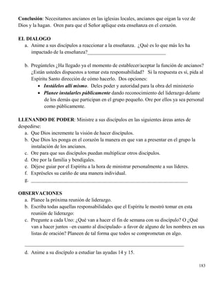 183
Conclusión: Necesitamos ancianos en las iglesias locales, ancianos que oigan la voz de
Dios y la hagan. Oren para que el Señor aplique esta enseñanza en el corazón.
EL DIALOGO
a. Anime a sus discípulos a reaccionar a la enseñanza. ¿Qué es lo que más les ha
impactado de la enseñanza?_______________________________
b. Pregúnteles ¿Ha llegado ya el momento de establecer/aceptar la función de ancianos?
¿Están ustedes dispuestos a tomar esta responsabilidad? Si la respuesta es sí, pida al
Espíritu Santo dirección de cómo hacerlo. Dos opciones:
 Instálelos allí mismo. Deles poder y autoridad para la obra del ministerio
 Planee instalarles públicamente dando reconocimiento del liderazgo delante
de los demás que participan en el grupo pequeño. Ore por ellos ya sea personal
como públicamente.
LLENANDO DE PODER: Ministre a sus discípulos en las siguientes áreas antes de
despedirse:
a. Que Dios incremente la visión de hacer discípulos.
b. Que Dios les ponga en el corazón la manera en que van a presentar en el grupo la
instalación de los ancianos.
c. Ore para que sus discípulos puedan multiplicar otros discípulos.
d. Ore por la familia y bendígales.
e. Déjese guiar por el Espíritu a la hora de ministrar personalmente a sus líderes.
f. Expréseles su cariño de una manera individual.
g. ______________________________________________________________
OBSERVACIONES
a. Planee la próxima reunión de liderazgo.
b. Escriba todas aquellas responsabilidades que el Espíritu le mostró tomar en esta
reunión de liderazgo:
c. Pregunte a cada Uno: ¿Qué van a hacer el fin de semana con su discípulo? O ¿Qué
van a hacer juntos –en cuanto al discipulado- a favor de alguno de los nombres en sus
listas de oración? Planeen de tal forma que todos se comprometan en algo.
_______________________________________________________________
d. Anime a su discípulo a estudiar las ayudas 14 y 15.
 