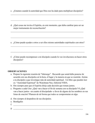 186
c. ¿Estamos usando la autoridad que Dios nos ha dado para multiplicar discípulos?
___________________________________________________________________
___________________________________________________________________
d. ¿Qué cosas me invita el Espíritu, en este momento, que deba cambiar para ser un
mejor instrumento de reconciliación?
___________________________________________________________________
___________________________________________________________________
e. ¿Cómo puedo ayudar a otros a ser ellos mismo autoridades espirituales con otros?
____________________________________________________________________
____________________________________________________________________
f. ¿Cómo puedo recompensar a mi discípulo cuando lo veo involucrarse en hacer otros
discípulos?
____________________________________________________________________
OBSERVACIONES
a. Prepare la siguiente reunión de “liderazgo”. Recuerde que usted debe ponerse de
acuerdo con sus discípulos en la hora, el lugar y la manera en que se reunirán. Anima
a tu discípulo a que investigue más de autoridad espiritual. Un libro que pueden leer
es: “Autoridad Espiritual” de Watchman Nee, Editorial VIDA.
b. Ore siempre para que el Espíritu dirija cada decisión que toman juntos.
c. Pregunte a cada Uno: ¿Qué van a hacer el fin de semana con su discípulo? O ¿Qué
van a hacer juntos –en cuanto al discipulado- a favor de alguno de los nombres en sus
listas de oración? Planeen de tal forma que todos se comprometan en algo.
d. Ore siempre al despedirse de sus discípulos.
e. Bendígales
f. ________________________________________________________________
g. ________________________________________________________________
 