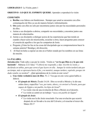 187
LIDERAZGO 3 La Visión, parte 1
OBJETIVO - LO QUE EL ESPIRITU QUIERE: Aprender a reproducir la visión
COMUNIÓN
a. Reciba a sus líderes con bendiciones. Siempre que usted se encuentre con ellos
comuníqueles de Dios ya sea de manera formal o informalmente.
b. Ore junto con ellos no solo por encontrarse juntos sino por las necesidades personales
de ellos.
c. Anime a sus discípulos a abrirse, compartir sus necesidades y encontrar juntos una
manera de solucionarlas.
d. Anime a sus discípulos a dialogar acerca de las experiencias que han tenido en
cuando a hacer actos de misericordia, escuchar a otros, hacer preguntas para conocer
el corazón de aquellos a los que les comparten de Jesús.
e. Pregunte ¿Cómo les fue en las cosas del discipulado que se comprometieron hacer la
semana anterior? Bendiga y dé dirección.
f. Al final invíteles a esperar un rato en el Señor orando por los nombres en sus listas
de oración.
LA PALABRA
Introducción: Todo sube o cae por la visión. Visión es “ver lo que Dios es y lo que está
haciendo”. Habacuc 2:2-3 dice: “Y Jehová me respondió, y dijo: Escribe la visión, y
declárala en tablas, para que corra el que leyere en ella. Aunque la visión tardará aún por
un tiempo, más se apresura hacia el fin, y no mentirá; aunque tardare, espéralo, porque sin
duda vendrá, no tardará”. ¿Qué aprendemos de la visión en este verso?
a. Una visión verdadera nace de Dios. Vr. 2 Vea que en este verso quien habla es
Jehová.
 El ejemplo de Moisés, Éxodo 3:4,10. Dios se reveló a Moisés y le dio una
orden clara y específica “ven, por tanto, ahora, y te enviaré a Faraón, para que
saques de Egipto a mi pueblo, los hijos de Israel”.
 La visión vino de una revelación de Dios a Moisés en el desierto.
 La visión se centró en un trabajo: “saca a mi pueblo de Egipto”
 El ejemplo de Jesús:
 La visión nos la dio Jesús resucitado: Fue una revelación que ocurrió
después de ser llevado a la cruz del Calvario y al resucitar al tercer día.
Mateo 28:17
 