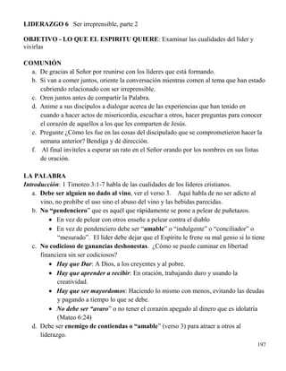197
LIDERAZGO 6 Ser irreprensible, parte 2
OBJETIVO - LO QUE EL ESPIRITU QUIERE: Examinar las cualidades del líder y
vivirlas
COMUNIÓN
a. De gracias al Señor por reunirse con los líderes que está formando.
b. Si van a comer juntos, oriente la conversación mientras comen al tema que han estado
cubriendo relacionado con ser irreprensible.
c. Oren juntos antes de compartir la Palabra.
d. Anime a sus discípulos a dialogar acerca de las experiencias que han tenido en
cuando a hacer actos de misericordia, escuchar a otros, hacer preguntas para conocer
el corazón de aquellos a los que les comparten de Jesús.
e. Pregunte ¿Cómo les fue en las cosas del discipulado que se comprometieron hacer la
semana anterior? Bendiga y dé dirección.
f. Al final invíteles a esperar un rato en el Señor orando por los nombres en sus listas
de oración.
LA PALABRA
Introducción: 1 Timoteo 3:1-7 habla de las cualidades de los líderes cristianos.
a. Debe ser alguien no dado al vino, ver el verso 3. Aquí habla de no ser adicto al
vino, no prohíbe el uso sino el abuso del vino y las bebidas parecidas.
b. No “pendenciero” que es aquél que rápidamente se pone a pelear de puñetazos.
 En vez de pelear con otros enseñe a pelear contra el diablo
 En vez de pendenciero debe ser “amable” o “indulgente” o “conciliador” o
“mesurado”. El líder debe dejar que el Espíritu le frene su mal genio si lo tiene
c. No codicioso de ganancias deshonestas. ¿Cómo se puede caminar en libertad
financiera sin ser codiciosos?
 Hay que Dar: A Dios, a los creyentes y al pobre.
 Hay que aprender a recibir: En oración, trabajando duro y usando la
creatividad.
 Hay que ser mayordomos: Haciendo lo mismo con menos, evitando las deudas
y pagando a tiempo lo que se debe.
 No debe ser “avaro” o no tener el corazón apegado al dinero que es idolatría
(Mateo 6:24)
d. Debe ser enemigo de contiendas o “amable” (verso 3) para atraer a otros al
liderazgo.
 