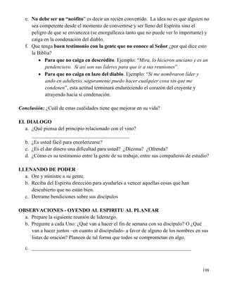 198
e. No debe ser un “neófito” es decir un recién convertido. La idea no es que alguien no
sea competente desde el momento de convertirse y ser lleno del Espíritu sino el
peligro de que se envanezca (se enorgullezca tanto que no puede ver lo importante) y
caiga en la condenación del diablo.
f. Que tenga buen testimonio con la gente que no conoce al Señor ¿por qué dice esto
la Biblia?
 Para que no caiga en descrédito. Ejemplo: “Mira, lo hicieron anciano y es un
pendenciero. Si así son sus líderes para que ir a sus reuniones”.
 Para que no caiga en lazo del diablo. Ejemplo: “Si me nombraron líder y
ando en adulterio, seguramente puedo hacer cualquier cosa sin que me
condenen”, esta actitud terminará endureciendo el corazón del creyente y
atrayendo hacia sí condenación.
Conclusión: ¿Cuál de estas cualidades tiene que mejorar en su vida?
EL DIALOGO
a. ¿Qué piensa del principio relacionado con el vino?
______________________________________
b. ¿Es usted fácil para encolerizarse?
c. ¿Es el dar dinero una dificultad para usted? ¿Diezma? ¿Ofrenda?
d. ¿Cómo es su testimonio entre la gente de su trabajo, entre sus compañeros de estudio?
LLENANDO DE PODER
a. Ore y ministre a su gente.
b. Reciba del Espíritu dirección para ayudarles a vencer aquellas cosas que han
descubierto que no están bien.
c. Derrame bendiciones sobre sus discípulos
OBSERVACIONES - OYENDO AL ESPIRITU AL PLANEAR
a. Prepare la siguiente reunión de liderazgo.
b. Pregunte a cada Uno: ¿Qué van a hacer el fin de semana con su discípulo? O ¿Qué
van a hacer juntos –en cuanto al discipulado- a favor de alguno de los nombres en sus
listas de oración? Planeen de tal forma que todos se comprometan en algo.
c. ______________________________________________________________
 