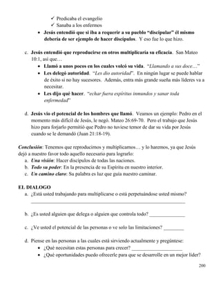 200
 Predicaba el evangelio
 Sanaba a los enfermos
 Jesús entendió que si iba a requerir a su pueblo “discipular” él mismo
debería de ser ejemplo de hacer discípulos. Y eso fue lo que hizo.
c. Jesús entendió que reproducirse en otros multiplicaría su eficacia. San Mateo
10:1, así que…
 Llamó a unos pocos en los cuales volcó su vida. “Llamando a sus doce…”
 Les delegó autoridad. “Les dio autoridad”. En ningún lugar se puede hablar
de éxito si no hay sucesores. Además, entra más grande sueña más líderes va a
necesitar.
 Les dijo qué hacer. “echar fuera espíritus inmundos y sanar toda
enfermedad”
d. Jesús vio el potencial de los hombres que llamó. Veamos un ejemplo: Pedro en el
momento más difícil de Jesús, le negó. Mateo 26:69-70. Pero el trabajo que Jesús
hizo para forjarlo permitió que Pedro no tuviese temor de dar su vida por Jesús
cuando se le demandó (Juan 21:18-19).
Conclusión: Tenemos que reproducirnos y multiplicarnos… y lo haremos, ya que Jesús
dejó a nuestro favor todo aquello necesario para lograrlo:
a. Una visión: Hacer discípulos de todas las naciones.
b. Todo su poder: En la presencia de su Espíritu en nuestro interior.
c. Un camino claro: Su palabra es luz que guía nuestro caminar.
EL DIALOGO
a. ¿Está usted trabajando para multiplicarse o está perpetuándose usted mismo?
_____________________________________________________________
b. ¿Es usted alguien que delega o alguien que controla todo? ______________
c. ¿Ve usted el potencial de las personas o ve solo las limitaciones? ________
d. Piense en las personas a las cuales está sirviendo actualmente y pregúntese:
 ¿Qué necesitan estas personas para crecer? ____________________
 ¿Qué oportunidades puedo ofrecerle para que se desarrolle en un mejor líder?
 