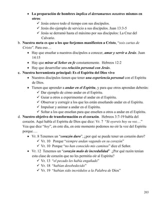 203
 La preparación de hombres implica el derramarnos nosotros mismos en
otros:
 Jesús estuvo todo el tiempo con sus discípulos.
 Jesús dio ejemplo de servicio a sus discípulos. Juan 13:3-5
 Jesús se derramó hasta el máximo por sus discípulos: La Cruz del
Calvario.
b. Nuestra meta es que a los que forjemos manifiesten a Cristo, “sois cartas de
Cristo”. Para eso…
 Hay que enseñar a nuestros discípulos a conocer, amar y servir a Jesús. Juan
14:15
 Hay que mirar al Señor en fe constantemente. Hebreos 12:2
 Hay que desarrollar una relación personal con Jesús.
c. Nuestra herramienta principal: Es el Espíritu del Dios vivo
 Nuestros discípulos tienen que tener una experiencia personal con el Espíritu
de Dios.
 Tienen que aprender a andar en el Espíritu, y para que otros aprendan deberán:
 Dar ejemplo de cómo andar en el Espíritu.
 Guiar a otros a experimentar el andar en el Espíritu.
 Observar y corregir a los que les están enseñando andar en el Espíritu.
 Impulsar y animar a andar en el Espíritu.
 Soltar a los que enseñan para que enseñen a otros a andar en el Espíritu.
d. Nuestro objetivo de transformación es el corazón. Hebreos 3:7-19 habla del
corazón. Aquí habla el Espíritu de Dios que dice: Vr. 7 “Si oyereis hoy su voz…”
Vea que dice “hoy”, en este día, en este momento podemos no oír la voz del Espíritu
porque….
 Vr. 8 Tenemos un “corazón duro”, ¿por qué se puede tener un corazón duro?
 Vr. 10 Porque “siempre andan vagando en su corazón”
 Vr. 10 Porque “no han conocido mis caminos” dice el Señor.
 Vr. 12 Tenemos un “corazón malo de incredulidad” ¿Por qué razón tenían
esta clase de corazón que no les permitía oír al Espíritu?
 Vr. 13 “el pecado les había engañado”
 Vr. 18 “habían desobedecido”
 Vr. 19 “habían sido incrédulos a la Palabra de Dios”
 