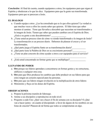 204
Conclusión: Al final de cuenta, cuando equipamos a otros, los equipamos para que oigan al
Espíritu y obedezcan a lo que les dice. Equipamos para que la gente sea transformada.
Equipamos para que se parezcan a Jesús.
EL DIALOGO
a. Cuando equipa a otros ¿Les ha consultado que es lo que ellos quieren? La verdad es
que muchas veces a ellos les cuesta saber que quieren. El líder tiene que saber
mostrar el camino. Tiene que llevarles a descubrir que necesitan ser transformados a
la imagen de Jesús. Tienen que saber que pueden cambiar con el Espíritu de Dios.
¿Guía a su gente a este descubrimiento? _____________
b. ¿Tiene usted un proceso claro de cómo va siendo transformado a la imagen de Jesús?
La transformación es un proceso diario. Debemos de planear el crecer y el ser
transformados.
c. ¿Qué parte juega el Espíritu Santo en su transformación diaria?____________
d. ¿Qué parte tiene la Palabra de Dios en su crecimiento personal?____________
e. ¿Tiene un plan concreto de cómo ayudar a otros a ser equipados para el servicio?
_______________________________________________________________
f. ¿Está usted concentrado en formar gente que se multiplique?______________
LLENANDO DE PODER
a. Ore porque sus líderes aprendan a concentrarse en formar gentes y no estructuras,
edificios o cualquier otra cosa.
b. Ore para que Dios produzca los cambios que debe producir en sus líderes para que
estos tengan un corazón especial para las personas.
c. Ore para que sus líderes tengan revelación en la multiplicación de otros líderes
d. Minístreles y fluya en los dones del Espíritu.
OBSERVACIONES
a. Prepara la próxima reunión de liderazgo.
b. Anime a sus discípulos a reproducirse en todo nivel.
c. Pregunte a cada Uno: ¿Qué van a hacer el fin de semana con su discípulo? O ¿Qué
van a hacer juntos –en cuanto al discipulado- a favor de alguno de los nombres en sus
listas de oración? Planeen de tal forma que todos se comprometan en algo.
 