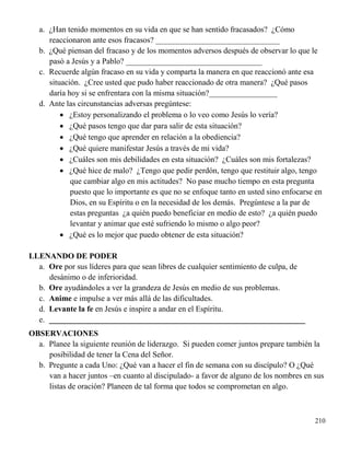 210
a. ¿Han tenido momentos en su vida en que se han sentido fracasados? ¿Cómo
reaccionaron ante esos fracasos? _______________________________
b. ¿Qué piensan del fracaso y de los momentos adversos después de observar lo que le
pasó a Jesús y a Pablo? __________________________________
c. Recuerde algún fracaso en su vida y comparta la manera en que reaccionó ante esa
situación. ¿Cree usted que pudo haber reaccionado de otra manera? ¿Qué pasos
daría hoy si se enfrentara con la misma situación?_________________
d. Ante las circunstancias adversas pregúntese:
 ¿Estoy personalizando el problema o lo veo como Jesús lo vería?
 ¿Qué pasos tengo que dar para salir de esta situación?
 ¿Qué tengo que aprender en relación a la obediencia?
 ¿Qué quiere manifestar Jesús a través de mi vida?
 ¿Cuáles son mis debilidades en esta situación? ¿Cuáles son mis fortalezas?
 ¿Qué hice de malo? ¿Tengo que pedir perdón, tengo que restituir algo, tengo
que cambiar algo en mis actitudes? No pase mucho tiempo en esta pregunta
puesto que lo importante es que no se enfoque tanto en usted sino enfocarse en
Dios, en su Espíritu o en la necesidad de los demás. Pregúntese a la par de
estas preguntas ¿a quién puedo beneficiar en medio de esto? ¿a quién puedo
levantar y animar que esté sufriendo lo mismo o algo peor?
 ¿Qué es lo mejor que puedo obtener de esta situación?
LLENANDO DE PODER
a. Ore por sus líderes para que sean libres de cualquier sentimiento de culpa, de
desánimo o de inferioridad.
b. Ore ayudándoles a ver la grandeza de Jesús en medio de sus problemas.
c. Anime e impulse a ver más allá de las dificultades.
d. Levante la fe en Jesús e inspire a andar en el Espíritu.
e. ________________________________________________________________
OBSERVACIONES
a. Planee la siguiente reunión de liderazgo. Si pueden comer juntos prepare también la
posibilidad de tener la Cena del Señor.
b. Pregunte a cada Uno: ¿Qué van a hacer el fin de semana con su discípulo? O ¿Qué
van a hacer juntos –en cuanto al discipulado- a favor de alguno de los nombres en sus
listas de oración? Planeen de tal forma que todos se comprometan en algo.
 