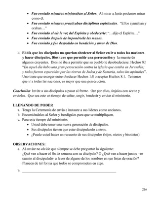 216
 Fue enviado mientras ministraban al Señor. Al mirar a Jesús podemos mirar
como él.
 Fue enviado mientras practicaban disciplinas espirituales. “Ellos ayunaban y
oraban…”
 Fue enviado al oír la voz del Espíritu y obedecerle: “…dijo el Espíritu…”
 Fue enviado después de imponérsele las manos.
 Fue enviado y fue despedido en bendición y amor de Dios.
d. El día que los discípulos no querían obedecer al Señor en ir a todas las naciones
y hacer discípulos, Dios tuvo que permitir una persecución y la muerte de
algunos creyentes. Dios no iba a permitir que su pueblo le desobedeciese. Hechos 8:1
“En aquel día hubo una gran persecución contra la iglesia que estaba en Jerusalén;
y todos fueron esparcidos por las tierras de Judea y de Samaria, salvo los apóstoles”.
Uno tiene que escoger entre obedecer Hechos 1:8 o aceptar Hechos 8:1. Tenemos
que ir a todas las naciones, es mejor que una persecución.
Conclusión: Invite a sus discípulos a pasar al frente. Ore por ellos, únjalos con aceite y
envíelos. Que sea este un tiempo de soltar, ungir, bendecir y enviar al ministerio.
LLENANDO DE PODER
a. Tenga la Ceremonia de envío e instaure a sus líderes como ancianos.
b. Encomiéndelos al Señor y bendígales para que se multipliquen.
c. Para este tiempo del ministerio:
 Usted debe tener una nueva generación de discípulos.
 Sus discípulos tienen que estar discipulando a otros.
 ¿Puede usted hacer un recuento de sus discípulos (hijos, nietos y bisnietos)
OBSERVACIONES:
a. Al enviar no olvide que siempre se debe preguntar lo siguiente:
¿Qué van a hacer el fin de semana con su discípulo? O ¿Qué van a hacer juntos –en
cuanto al discipulado- a favor de alguno de los nombres en sus listas de oración?
Planeen de tal forma que todos se comprometan en algo.
b. ____________________________________________________
 