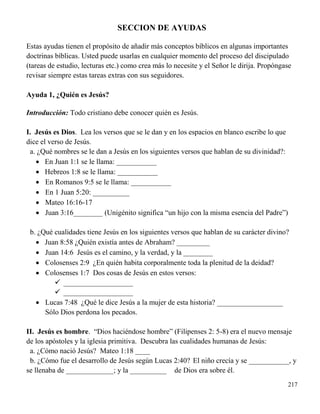 217
SECCION DE AYUDAS
Estas ayudas tienen el propósito de añadir más conceptos bíblicos en algunas importantes
doctrinas bíblicas. Usted puede usarlas en cualquier momento del proceso del discipulado
(tareas de estudio, lecturas etc.) como crea más lo necesite y el Señor le dirija. Propóngase
revisar siempre estas tareas extras con sus seguidores.
Ayuda 1, ¿Quién es Jesús?
Introducción: Todo cristiano debe conocer quién es Jesús.
I. Jesús es Dios. Lea los versos que se le dan y en los espacios en blanco escribe lo que
dice el verso de Jesús.
a. ¿Qué nombres se le dan a Jesús en los siguientes versos que hablan de su divinidad?:
 En Juan 1:1 se le llama: ___________
 Hebreos 1:8 se le llama: ___________
 En Romanos 9:5 se le llama: ___________
 En 1 Juan 5:20: __________
 Mateo 16:16-17
 Juan 3:16________ (Unigénito significa “un hijo con la misma esencia del Padre”)
b. ¿Qué cualidades tiene Jesús en los siguientes versos que hablan de su carácter divino?
 Juan 8:58 ¿Quién existía antes de Abraham? _________
 Juan 14:6 Jesús es el camino, y la verdad, y la ________
 Colosenses 2:9 ¿En quién habita corporalmente toda la plenitud de la deidad?
 Colosenses 1:7 Dos cosas de Jesús en estos versos:
 ___________________
 ___________________
 Lucas 7:48 ¿Qué le dice Jesús a la mujer de esta historia? __________________
Sólo Dios perdona los pecados.
II. Jesús es hombre. “Dios haciéndose hombre” (Filipenses 2: 5-8) era el nuevo mensaje
de los apóstoles y la iglesia primitiva. Descubra las cualidades humanas de Jesús:
a. ¿Cómo nació Jesús? Mateo 1:18 ____
b. ¿Cómo fue el desarrollo de Jesús según Lucas 2:40? El niño crecía y se ___________, y
se llenaba de _____________; y la __________ de Dios era sobre él.
 