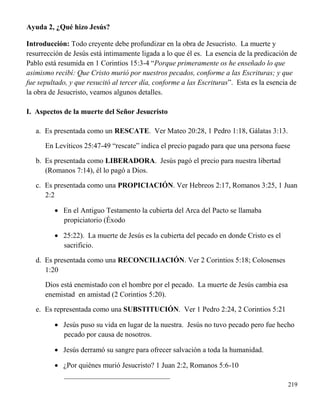 219
Ayuda 2, ¿Qué hizo Jesús?
Introducción: Todo creyente debe profundizar en la obra de Jesucristo. La muerte y
resurrección de Jesús está íntimamente ligada a lo que él es. La esencia de la predicación de
Pablo está resumida en 1 Corintios 15:3-4 “Porque primeramente os he enseñado lo que
asimismo recibí: Que Cristo murió por nuestros pecados, conforme a las Escrituras; y que
fue sepultado, y que resucitó al tercer día, conforme a las Escrituras”. Esta es la esencia de
la obra de Jesucristo, veamos algunos detalles.
I. Aspectos de la muerte del Señor Jesucristo
a. Es presentada como un RESCATE. Ver Mateo 20:28, 1 Pedro 1:18, Gálatas 3:13.
En Levíticos 25:47-49 “rescate” indica el precio pagado para que una persona fuese
b. Es presentada como LIBERADORA. Jesús pagó el precio para nuestra libertad
(Romanos 7:14), él lo pagó a Dios.
c. Es presentada como una PROPICIACIÓN. Ver Hebreos 2:17, Romanos 3:25, 1 Juan
2:2
 En el Antiguo Testamento la cubierta del Arca del Pacto se llamaba
propiciatorio (Éxodo
 25:22). La muerte de Jesús es la cubierta del pecado en donde Cristo es el
sacrificio.
d. Es presentada como una RECONCILIACIÓN. Ver 2 Corintios 5:18; Colosenses
1:20
Dios está enemistado con el hombre por el pecado. La muerte de Jesús cambia esa
enemistad en amistad (2 Corintios 5:20).
e. Es representada como una SUBSTITUCIÓN. Ver 1 Pedro 2:24, 2 Corintios 5:21
 Jesús puso su vida en lugar de la nuestra. Jesús no tuvo pecado pero fue hecho
pecado por causa de nosotros.
 Jesús derramó su sangre para ofrecer salvación a toda la humanidad.
 ¿Por quiénes murió Jesucristo? 1 Juan 2:2, Romanos 5:6-10
_____________________________
 