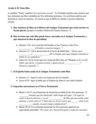 223
Ayuda 4, El Trino Dios
La palabra “Trino” significa “tres personas en uno”. La Trinidad significa que creemos que
hay solamente un Dios verdadero en Tres diferentes personas. En un último análisis esta
doctrina es como un misterio. El asunto es que la Biblia lo enseña y nosotros debemos
creerla.
A. Hay nombres de Dios en el Hebreo del Antiguo Testamento que están escritas en
forma plural, ejemplo el nombre Elohim (El Fuerte) Génesis 1:1.
B. Hay acciones que sólo Dios puede hacer, narradas en el Antiguo Testamento, y
que muestran la idea de pluralidad.
 Génesis 1:26 en la creación del hombre se lee “Entonces dijo Dios:
______________ al hombre a nuestra imagen…”.
 Génesis 11:7 En la destrucción de la Torre de Babel dice “Ahora, pues,
__________, y ______________ allí su lengua, para que ninguno entienda el
habla de su compañero”.
 Isaías 6:8 En la visión que tuvo Isaías de Dios dice así “Después oí la voz del
Señor, que decía: ¿A quién enviaré, y quién irá por ______________?
Entonces respondí…”.
C. El Espíritu Santo actúa en el Antiguo Testamento como Dios.
 Génesis 1:2 Aquí le vemos en el proceso de la Creación.
 Jueces 6:34 Aquí se habla que el Espíritu de Jehová vino sobre Gedeón.
D. Especiales narraciones en el Nuevo Testamento:
 Mateo 3:16-17, en el bautismo de Jesucristo se habla de las Tres personas: “Y
________, después que fue bautizado, subió luego del agua’ y he aquí los
cielos le fueron abiertos, y vio al _____________ de Dios que descendía como
paloma, y venía sobre él. Y hubo una voz de los cielos, que ______: Este es mi
____________ amado, en quien tengo complacencia”.
 Mateo 28:19 En la fórmula bautismal las Tres personas aparecen en
equivalente autoridad: “Por tanto, id, y haced discípulos a todas las naciones,
 