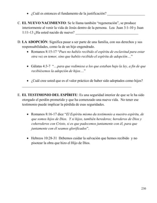 230
 ¿Cuál es entonces el fundamento de la justificación? _____________________
C. EL NUEVO NACIMIENTO: Se le llama también “regeneración”, se produce
interiormente al venir la vida de Jesús dentro de la persona. Lea Juan 3:1-10 y Juan
1:11-13 ¿Ha usted nacido de nuevo? ___________________________________
D. LA ADOPCIÓN: Significa pasar a ser parte de una familia, con sus derechos y sus
responsabilidades, como la de un hijo engendrado.
 Romanos 8:15-17 “Pues no habéis recibido el espíritu de esclavitud para estar
otra vez en temor, sino que habéis recibido el espíritu de adopción…”
 Gálatas 4:3-7 “…para que redimiese a los que estaban bajo la ley, a fin de que
recibiésemos la adopción de hijos…”
 ¿Cuál cree usted que es el valor práctico de haber sido adoptados como hijos?
_____________________________________________________________
E. EL TESTIMONIO DEL ESPÍRITU: Es una seguridad interior de que se le ha sido
otorgado el perdón prometido y que ha comenzado una nueva vida. No tener ese
testimonio puede implicar la pérdida de esas seguridades.
 Romanos 8:16-17 dice “El Espíritu mismo da testimonio a nuestro espíritu, de
que somos hijos de Dios. Y si hijos, también herederos; herederos de Dios y
coherederos con Cristo, si es que padecemos juntamente con él, para que
juntamente con él seamos glorificados”.
 Hebreos 10:28-31 Debemos cuidar la salvación que hemos recibido y no
pisotear la obra que hizo el Hijo de Dios.
 
