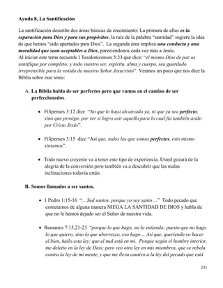 231
Ayuda 8, La Santificación
La santificación describe dos áreas básicas de crecimiento: La primera de ellas es la
separación para Dios y para sus propósitos, la raíz de la palabra “santidad” sugiere la idea
de que hemos “sido apartados para Dios”. La segunda área implica una conducta y una
moralidad que sean aceptables a Dios, pareciéndonos cada vez más a Jesús.
Al iniciar este tema recuerde I Tesalonicenses 5:23 que dice: “el mismo Dios de paz os
santifique por completo; y todo vuestro ser, espíritu, alma y cuerpo, sea guardado
irreprensible para la venida de nuestro Señor Jesucristo”. Veamos un poco que nos dice la
Biblia sobre este tema:
A. La Biblia habla de ser perfectos pero que vamos en el camino de ser
perfeccionados.
 Filipenses 3:12 dice “No que lo haya alcanzado ya, ni que ya sea perfecto;
sino que prosigo, por ver si logro asir aquello para lo cual fui también asido
por Cristo Jesús”.
 Filipenses 3:15 dice “Así que, todos los que somos perfectos, esto mismo
sintamos”.
 Todo nuevo creyente va a tener este tipo de experiencia. Usted gozará de la
alegría de la conversión pero también va a descubrir que las malas
inclinaciones todavía están.
B. Somos llamados a ser santos.
 1 Pedro 1:15-16 “…Sed santos, porque yo soy santo…” Todo pecado que
cometamos de alguna manera NIEGA LA SANTIDAD DE DIOS y habla de
que no le hemos dejado ser el Señor de nuestra vida.
 Romanos 7:15,21-23 “porque lo que hago, no lo entiendo; puesto que no hago
lo que quiero, sino lo que aborrezco, eso hago… Así que, queriendo yo hacer
el bien, hallo esta ley: que el mal está en mí. Porque según el hombre interior,
me deleito en la ley de Dios; pero veo otra ley en mis miembros, que se rebela
contra la ley de mi mente, y que me lleva cautivo a la ley del pecado que está
 