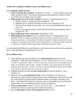 235
Ayuda 10, La Segunda Venida de Jesús y las Últimas cosas
A. La segunda venida de Jesús
 Jesús reveló que iba a regresar. En Hechos 1:11 dice “…Varones galileos, ¿por qué
estáis mirando al cielo?: Este mismo Jesús que ha sido tomado de vosotros al cielo,
así vendrá como lo habéis visto ir al cielo”.
 Pablo enseño acerca de la 2da. Venida de Jesús en 1 Tesalonicenses 4:16-18:
 Primero: Jesús va a descender con autoridad (Vr. 16)
 Segundo: En su venida los muertos en Cristo van a resucitar (vr.16)
 Tercero: En su venida, los que estén vivos van a ser arrebatados para estar con
él (vr.17).
 Cuarto: Las segunda venida de Jesús debe de servirnos para alentarnos unos a
los otros (Vr. 18).
 Juan testificó que Jesús venía pronto. Apocalipsis 22:20
 Pablo habló de una señal previa a la venida de Jesús en 2 Tesalonicenses 2:3-4
diciendo “Nadie os engañe en ninguna manera; porque no vendrá sin que antes
venga la apostasía, y se manifieste el hombre de pecado, el hijo de perdición, el cual
se opone y se levanta contra todo lo que se llama Dios o es objeto de culto; tanto que
se sienta en el templo de Dios como Dios, haciéndose pasar por Dios”.
La amonestación de Pablo fue a estar firmes y a confortarnos unos a otros con la expectativa
de la venida del Señor (2 Tesalonicenses 2:15-17).
B. Las últimas cosas
 Todos debemos de reconocer que hay una vida consciente después de morir
físicamente. Pablo dice así en Filipenses 1:21-24 “Porque para mí el vivir es Cristo,
y el morir es ganancia. Más si el vivir en la carne resulta para mí en beneficio de la
obra, no sé entonces qué escoger. Porque de ambas cosas estoy puesto en estrecho,
teniendo deseo de partir y estar con Cristo, lo cual es muchísimo mejor, pero quedar
en la carne es más necesario por causa de vosotros”.
 También debemos de saber que hay resurrección de entre los muertos. Leer 1
Corintios 14.
 Habrá en el futuro un tribunal de Cristo. Dice 2 Corintios 5:10 “Porque es
necesario que todos nosotros comparezcamos ante el tribunal de Cristo, para que cada
uno reciba según lo que haya hecho mientras estaba en el cuerpo, sea bueno o sea
malo”. Este tribunal será para los creyentes, para ser premiados por lo que hicieron
para el Señor. No es un tribunal de juicio sino de recompensas.
 Habrá un Juicio final. Hechos 17:30-31, el verso 31 dice “…por cuanto ha
establecido un día en el cual juzgará al mundo con justicia…”
 Hay un cielo (Juan 17:24) y hay un infierno (Mateo 23:33)
 