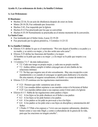 236
Ayuda 11, Las ordenanzas de Jesús y la familia Cristiana
A. Las Ordenanzas:
El Bautismo:
 Hechos 22:16, Es un acto de obediencia después de creer en Jesús
 Mateo 28:18-20, Fue ordenado por Jesucristo
 Hechos 2:41, Fue requerido por la Iglesia
 Hechos 8:12 Fue practicado por los que se convertían
 Hechos 8:35-38 Normalmente se practicaba en el mismo momento de la conversión.
La Santa Cena:
 Fue instituido por el Señor Jesús, Lucas 22:19-20
 Fue practicado por la iglesia primitiva, 1 Corintios 11:23-32
B. La familia Cristiana
 Efesios 5:31 define lo que es el matrimonio “Por esto dejará el hombre a su padre y a
su madre, y se unirá a su mujer, y los dos serán una sola carne”.
 Efesios 5:33 define las funciones del hombre y la mujer:
Al hombre se le pide que ame a su mujer y a la mujer se le pide que respete a su
marido.
 1 Corintios 7:1-7 da más indicaciones:
 7:2 Cada uno tenga su propia mujer, y cada una su propio marido.
 7:3 Ambos deben cumplir el deber conyugal uno al otro (habla de las
relaciones íntimas)
 7:5 No hay que negarse uno al otro sexualmente. Hay una excepción a este
mandamiento y es cuando el conyugue se aparta para dedicarse a la oración.
De otra manera, al negarse sexualmente, el diablo va a tratar de tentarles.
 Efesios 5:21-25 continua con las regulaciones matrimoniales:
 5:21 Primero que todo: someterse uno al otro
 5:22 Las casadas deben sujetarse a sus maridos como si lo hicieran al Señor
 5:25 Los maridos deben amar a sus esposas como Cristo amó a la Iglesia
 Efesios 6:1-3 Habla de las regulaciones entre padres e hijos:
 6:1 A los hijos se les pide obedecer en el Señor a sus padres
 6:2 A los hijos se les pide honrar a los padres
 6:4 A los padres se les pide no provocar a ira a los hijos
 6:4 A los padres se les pide criar a sus hijos en disciplina y amonestación del
Señor.
 1 Pedro 3:7 Pide a los esposos a “vivir con sus mujeres sabiamente, dándoles
honor como a vaso más frágil, y como a coherederas de la gracia de la vida,
para que las oraciones no tengan estorbo”.
 