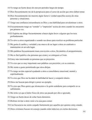 242
14.Yo tengo un fuerte deseo de orar por periodos largos de tiempo.
15.Dios frecuentemente me da la perspicacia para el curso de acción que otros deben tomar.
16.Dios frecuentemente me muestra algún factor o verdad específica acerca de otras
personas y situaciones.
17.Tengo una confianza extraordinaria en Dios y una habilidad para envalentonar a otros.
18.Frecuentemente tengo un “sentido” o “impresión” acerca de otros cuando los encuentro
por primera vez.
19.El Espíritu me dirige frecuentemente a hacer algún favor a alguien que los toca
profundamente.
20.Yo sirvo a otros organizando o usando sus dones para resolver un problema particular.
21.Me gusta el cambio y variedad y me muevo de un lugar a otros en contraste a
mantenerme en un solo lugar.
22.Mis palabras frecuentemente traen convicción a otros, llevándoles al arrepentimiento.
23.Me es fácil pedirle a las personas que crean y se entreguen a Cristo.
24.Estoy más interesando en personas que en proyectos.
25.Yo creo que es muy importante usar palabras con precisión y en su contexto.
26.Me siento a gusto permitiendo que otros dirijan.
27.Yo tengo un don especial ayudando a otros a consolidarse emocional, mental y
espiritualmente.
28.Yo creo que Dios me ha dado la habilidad de hacer y compartir dinero.
29.Otros me buscan para dirigir o poner un ejemplo.
30.Yo creo que Dios quiere que alcancemos a la gente usándome para compartir en su
sufrimiento.
31.Me irrita ver que el dolor físico de otros sea pasado por alto o ignorado.
32.Tengo un fuerte deseo de echar fuera demonios.
33.Disfruto invitar a otros venir a la casa para comer.
34.Con frecuencia me siento cargado fuertemente por aquellos por quienes estoy orando.
35.Otros cristianos buscan mi consejo cuando están indecisos en ciertas decisiones.
 