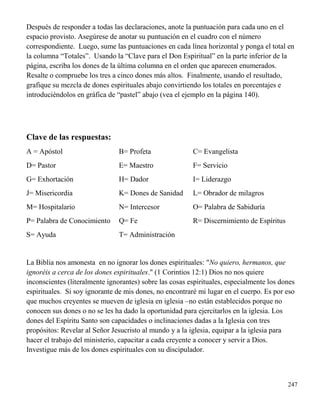 247
Después de responder a todas las declaraciones, anote la puntuación para cada uno en el
espacio provisto. Asegúrese de anotar su puntuación en el cuadro con el número
correspondiente. Luego, sume las puntuaciones en cada línea horizontal y ponga el total en
la columna “Totales”. Usando la “Clave para el Don Espiritual” en la parte inferior de la
página, escriba los dones de la última columna en el orden que aparecen enumerados.
Resalte o compruebe los tres a cinco dones más altos. Finalmente, usando el resultado,
grafique su mezcla de dones espirituales abajo convirtiendo los totales en porcentajes e
introduciéndolos en gráfica de “pastel” abajo (vea el ejemplo en la página 140).
Clave de las respuestas:
A = Apóstol B= Profeta C= Evangelista
D= Pastor E= Maestro F= Servicio
G= Exhortación H= Dador I= Liderazgo
J= Misericordia K= Dones de Sanidad L= Obrador de milagros
M= Hospitalario N= Intercesor O= Palabra de Sabiduría
P= Palabra de Conocimiento Q= Fe R= Discernimiento de Espíritus
S= Ayuda T= Administración
La Biblia nos amonesta en no ignorar los dones espirituales: "No quiero, hermanos, que
ignoréis a cerca de los dones espirituales." (1 Corintios 12:1) Dios no nos quiere
inconscientes (literalmente ignorantes) sobre las cosas espirituales, especialmente los dones
espirituales. Si soy ignorante de mis dones, no encontraré mi lugar en el cuerpo. Es por eso
que muchos creyentes se mueven de iglesia en iglesia –no están establecidos porque no
conocen sus dones o no se les ha dado la oportunidad para ejercitarlos en la iglesia. Los
dones del Espíritu Santo son capacidades o inclinaciones dadas a la Iglesia con tres
propósitos: Revelar al Señor Jesucristo al mundo y a la iglesia, equipar a la iglesia para
hacer el trabajo del ministerio, capacitar a cada creyente a conocer y servir a Dios.
Investigue más de los dones espirituales con su discipulador.
 
