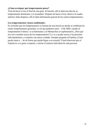 26
¿Cómo averiguar qué temperamento poseo?
Trate de hacer el test al final de esta guía. Al hacerlo, ello le dará una idea de su
temperamento dominante y el secundario. Después de hacer el test, observe el cuadro
anterior, léalo despacio, ello le dará información general de los cuatro temperamentos.
Los temperamentos vienen combinados:
Es un hecho que los temperamentos se forman de una mezcla en donde se combinan los
cuatro temperamentos generales, es así que podemos tener: COL-MEL cuando el
temperamento Colérico es el dominante y el Melancólico el suplementario. ¿Para qué
nos sirve estudiar acerca de los temperamentos? Le va a ayudar acerca a las personas
individualmente y a tratarles con mayor cuidado. Siempre pregunte al Espíritu ¿Cómo
puedo tratar a… de tal forma que pueda llegar a su corazón? Usted observará que el
Espíritu le va a guiar a respetar y valorar el carácter individual de cada persona.
 