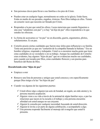 263
 Son personas claves para llevar a sus familias a los pies de Cristo.
 Pueden estar en cualquier lugar, normalmente no están en la iglesia. Están fuera.
Están en medio de sus pecados, engaños, tristezas. Pero Dios trabaja en ellos. Tienen
un corazón vacío que necesita ser llenado por Cristo.
 Responden a la paz que usted les ofrece. Lucas menciona que cuando lleguemos a
una casa “saludemos con paz” y si hay “un hijo de paz” ellos responderán a lo que
ustedes les ofrezcan.
 La forma de acercarnos es “en paz” no en discordia, guerra, argumentos, pleitos,
señalamientos. Es en paz.
 Cornelio poseía ciertas cualidades que fueron muy útiles para influenciar a su familia.
Tenía una posición ya que era “centurión de la compañía llamada la Italiana.” Era un
hombre religioso, respetado y trabajador. Usted va a encontrar mucha gente que tiene
estas cualidades en su vecindario o en su trabajo. Aunque las cualidades de Cornelio
eran evidentes, hay algunos “hijos de paz” que no evidencian mucho sus cualidades,
pero cuando son tocados por Dios, estas cualidades florecen y son puestas para
beneficio del Reino de Dios.
Descubriendo estos “hijos de paz”
 Empiece a orar
 Renueve una lista de personas y amigos que usted conozca y ore específicamente
porque Dios traiga a la luz “los hijos de paz”
 Cuando vea algunas de las siguientes puertas:
 Usted ofrece algo a alguien (un acto de bondad, un regalo, un oído atento) y la
persona muestra aceptación.
 Alguien viene a su vida a través de la amistad de algún familiar suyo, o por las
relaciones que nacen en la escuela o el trabajo y esta persona encuentra
afinidad con usted aunque no sea creyente.
 Alguien le consulta por cualquier necesidad, buscando de usted dirección.
 Alguien le invita a ser parte de alguna celebración, o acompañarle a algo.
 Una persona responde fácilmente al mensaje del evangelio que usted le
presenta.
 