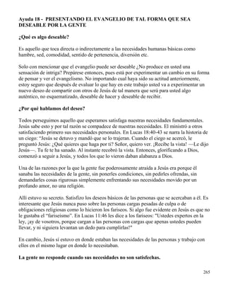 265
Ayuda 18 - PRESENTANDO EL EVANGELIO DE TAL FORMA QUE SEA
DESEABLE POR LA GENTE
¿Qué es algo deseable?
Es aquello que toca directa o indirectamente a las necesidades humanas básicas como
hambre, sed, comodidad, sentido de pertenencia, diversión etc.
Solo con mencionar que el evangelio puede ser deseable ¿No produce en usted una
sensación de intriga? Prepárese entonces, pues está por experimentar un cambio en su forma
de pensar y ver el evangelismo. No importando cual haya sido su actitud anteriormente,
estoy seguro que después de evaluar lo que hay en este trabajo usted va a experimentar un
nuevo deseo de compartir con otros de Jesús de tal manera que será para usted algo
auténtico, no esquematizado, deseable de hacer y deseable de recibir.
¿Por qué hablamos del deseo?
Todos perseguimos aquello que esperamos satisfaga nuestras necesidades fundamentales.
Jesús sabe esto y por tal razón se compadece de nuestras necesidades. El ministró a otros
satisfaciendo primero sus necesidades personales. En Lucas 18:40-43 se narra la historia de
un ciego: “Jesús se detuvo y mandó que se lo trajeran. Cuando el ciego se acercó, le
preguntó Jesús: ¿Qué quieres que haga por ti? Señor, quiero ver. ¡Recibe la vista! —Le dijo
Jesús—. Tu fe te ha sanado. Al instante recobró la vista. Entonces, glorificando a Dios,
comenzó a seguir a Jesús, y todos los que lo vieron daban alabanza a Dios.
Una de las razones por la que la gente fue poderosamente atraída a Jesús era porque él
sanaba las necesidades de la gente, sin ponerles condiciones, sin pedirles ofrendas, sin
demandarles cosas rigurosas simplemente enfrentando sus necesidades movido por un
profundo amor, no una religión.
Allí estuvo su secreto. Satisfizo los deseos básicos de las personas que se acercaban a él. Es
interesante que Jesús nunca puso sobre las personas cargas pesadas de culpa o de
obligaciones religiosas como lo hicieron los fariseos. Si algo fue evidente en Jesús es que no
le gustaba el “fariseísmo”. En Lucas 11:46 les dice a los fariseos: "Ustedes expertos en la
ley, ¡ay de vosotros, porque cargan a las personas con cargas que apenas ustedes pueden
llevar, y ni siguiera levantan un dedo para cumplirlas!"
En cambio, Jesús sí estuvo en donde estaban las necesidades de las personas y trabajo con
ellos en el mismo lugar en donde lo necesitaban.
La gente no responde cuando sus necesidades no son satisfechas.
 