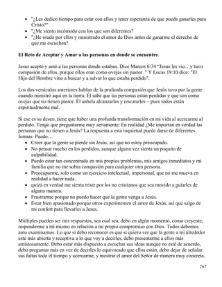 267
 "¿Les dedico tiempo para estar con ellos y tener esperanza de que pueda ganarles para
Cristo?"
 "¿Me siento incómodo con los que son diferentes?
 "¿He orado por ellos y ministrado el amor de Dios antes de ganarme el derecho de
que me escuchen?
El Reto de Aceptar y Amar a las personas en donde se encuentre.
Jesus aceptó y amó a las personas donde estaban. Dice Marcos 6:34 “Jesus les vio…y tuvo
compasión de ellos, porque ellos eran como ovejas sin pastor. " Y Lucas 19:10 dice: "El
Hijo del Hombre vino a buscar y a salvar lo que estaba perdido".
Los dos versículos anteriores hablan de la profunda compasión que Jesús tuvo por la gente
cuando ministró aquí en la tierra. Él sabe que las personas están perdidas y que son como
ovejas que no tienen pastor. Él anhela alcanzarles y rescatarles – pues todos están
espiritualmente mal.
Si ese es su deseo, tiene que haber una profunda transformación en mi vida al acercarme al
perdido. Tengo que preguntarme muy seriamente: En realidad ¿Me importan en verdad las
personas que no tienen a Jesús? La respuesta a esta inquietud puede darse de diferentes
formas. Puedo…
 Creer que la gente se pierde sin Jesús, así que no estoy preocupado.
 No pensar mucho en los perdidos, aunque alguna vez sienta un poquito de
culpabilidad.
 Puedo estar tan concentrado en mis propios problemas, mis amigos inmediatos y mi
familia que no me sobra compasión para cualquier otra persona.
 Preocuparme, solo como un ejercicio intelectual, impersonal, que no me mueva en
realidad a hacer nada.
 quizá en verdad me sienta triste por los no cristianos que sea movido a guiarles de
alguna manera.
 Frustrarme porque no puedo hacer que la gente venga a Jesús.
 Estar bien apasionado porque otros experimenten el amor de Jesús, así que salgo de
mi confort para llevarles a Jesus.
Múltiples pueden ser mis respuestas, sea cual sea, debo en algún momento, como creyente,
responderme a mí mismo en relación a mi propio compromiso con Dios. Todos debemos
auto examinarnos. Lo que si debo reconocer es que si quiero ver que la gente a mi alrededor
esté más abierta y receptiva a lo que voy a decirles, debo presentarme a ellos más
amistosamente. Debo estar más dispuesto a escuchar sus ideas aunque no esté de acuerdo,
debo preguntar más en vez de decirles lo equivocado que ellos están, debo dejar de señalar
sus faltas todo el tiempo y acercarme, y mostrar el amor del Señor de manera muy concreta.
 