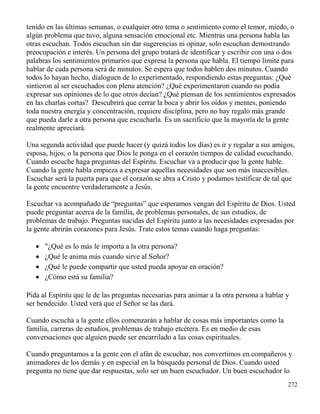 272
tenido en las últimas semanas, o cualquier otro tema o sentimiento como el temor, miedo, o
algún problema que tuvo, alguna sensación emocional etc. Mientras una persona habla las
otras escuchan. Todos escuchan sin dar sugerencias ni opinar, solo escuchan demostrando
preocupación e interés. Un persona del grupo tratará de identificar y escribir con una o dos
palabras los sentimientos primarios que expresa la persona que habla. El tiempo límite para
hablar de cada persona será de minutos. Se espera que todos hablen dos minutos. Cuando
todos lo hayan hecho, dialoguen de lo experimentado, respondiendo estas preguntas: ¿Qué
sintieron al ser escuchados con plena atención? ¿Qué experimentaron cuando no podía
expresar sus opiniones de lo que otros decían? ¿Qué piensan de los sentimientos expresados
en las charlas cortas? Descubrirá que cerrar la boca y abrir los oídos y mentes, poniendo
toda nuestra energía y concentración, requiere disciplina, pero no hay regalo más grande
que pueda darle a otra persona que escucharla. Es un sacrificio que la mayoría de la gente
realmente apreciará.
Una segunda actividad que puede hacer (y quizá todos los días) es ir y regalar a sus amigos,
esposa, hijos, o la persona que Dios le ponga en el corazón tiempos de calidad escuchando.
Cuando escuche haga preguntas del Espíritu. Escuchar va a producir que la gente hable.
Cuando la gente habla empieza a expresar aquellas necesidades que son más inaccesibles.
Escuchar será la puerta para que el corazón se abra a Cristo y podamos testificar de tal que
la gente encuentre verdaderamente a Jesús.
Escuchar va acompañado de “preguntas” que esperamos vengan del Espíritu de Dios. Usted
puede preguntar acerca de la familia, de problemas personales, de sus estudios, de
problemas de trabajo. Preguntas nacidas del Espíritu junto a las necesidades expresadas por
la gente abrirán corazones para Jesús. Trate estos temas cuando haga preguntas:
 "¿Qué es lo más le importa a la otra persona?
 ¿Qué le anima más cuando sirve al Señor?
 ¿Qué le puede compartir que usted pueda apoyar en oración?
 ¿Cómo está su familia?
Pida al Espíritu que le de las preguntas necesarias para animar a la otra persona a hablar y
ser bendecido. Usted verá que el Señor se las dará.
Cuando escucha a la gente ellos comenzarán a hablar de cosas más importantes como la
familia, carreras de estudios, problemas de trabajo etcétera. Es en medio de esas
conversaciones que alguien puede ser encarrilado a las cosas espirituales.
Cuando preguntamos a la gente con el afán de escuchar, nos convertimos en compañeros y
animadores de los demás y en especial en la búsqueda personal de Dios. Cuando usted
pregunta no tiene que dar respuestas, solo ser un buen escuchador. Un buen escuchador lo
 