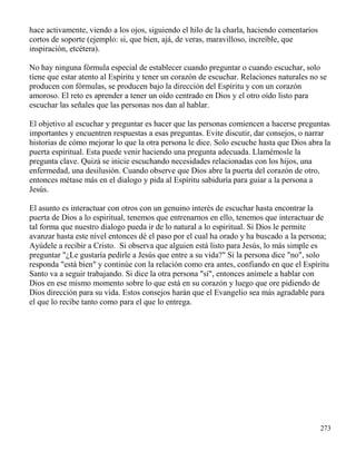 273
hace activamente, viendo a los ojos, siguiendo el hilo de la charla, haciendo comentarios
cortos de soporte (ejemplo: si, que bien, ajá, de veras, maravilloso, increíble, que
inspiración, etcétera).
No hay ninguna fórmula especial de establecer cuando preguntar o cuando escuchar, solo
tiene que estar atento al Espíritu y tener un corazón de escuchar. Relaciones naturales no se
producen con fórmulas, se producen bajo la dirección del Espíritu y con un corazón
amoroso. El reto es aprender a tener un oído centrado en Dios y el otro oído listo para
escuchar las señales que las personas nos dan al hablar.
El objetivo al escuchar y preguntar es hacer que las personas comiencen a hacerse preguntas
importantes y encuentren respuestas a esas preguntas. Evite discutir, dar consejos, o narrar
historias de cómo mejorar lo que la otra persona le dice. Solo escuche hasta que Dios abra la
puerta espiritual. Esta puede venir haciendo una pregunta adecuada. Llamémosle la
pregunta clave. Quizá se inicie escuchando necesidades relacionadas con los hijos, una
enfermedad, una desilusión. Cuando observe que Dios abre la puerta del corazón de otro,
entonces métase más en el dialogo y pida al Espíritu sabiduría para guiar a la persona a
Jesús.
El asunto es interactuar con otros con un genuino interés de escuchar hasta encontrar la
puerta de Dios a lo espiritual, tenemos que entrenarnos en ello, tenemos que interactuar de
tal forma que nuestro dialogo pueda ir de lo natural a lo espiritual. Si Dios le permite
avanzar hasta este nivel entonces dé el paso por el cual ha orado y ha buscado a la persona;
Ayúdele a recibir a Cristo. Si observa que alguien está listo para Jesús, lo más simple es
preguntar "¿Le gustaría pedirle a Jesús que entre a su vida?" Si la persona dice "no", solo
responda "está bien" y continúe con la relación como era antes, confiando en que el Espíritu
Santo va a seguir trabajando. Si dice la otra persona "sí", entonces anímele a hablar con
Dios en ese mismo momento sobre lo que está en su corazón y luego que ore pidiendo de
Dios dirección para su vida. Estos consejos harán que el Evangelio sea más agradable para
el que lo recibe tanto como para el que lo entrega.
 