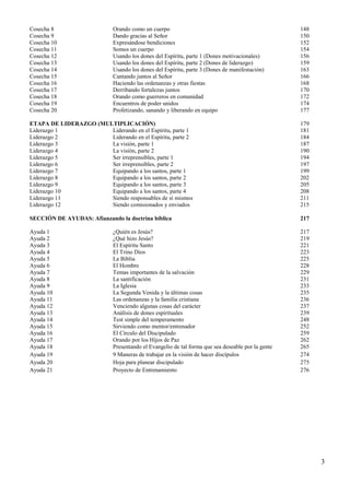 3
Cosecha 8 Orando como un cuerpo 148
Cosecha 9 Dando gracias al Señor 150
Cosecha 10 Expresándose bendiciones 152
Cosecha 11 Somos un cuerpo 154
Cosecha 12 Usando los dones del Espíritu, parte 1 (Dones motivacionales) 156
Cosecha 13 Usando los dones del Espíritu, parte 2 (Dones de liderazgo) 159
Cosecha 14 Usando los dones del Espíritu, parte 3 (Dones de manifestación) 163
Cosecha 15 Cantando juntos al Señor 166
Cosecha 16 Haciendo las ordenanzas y otras fiestas 168
Cosecha 17 Derribando fortalezas juntos 170
Cosecha 18 Orando como guerreros en comunidad 172
Cosecha 19 Encuentros de poder unidos 174
Cosecha 20 Profetizando, sanando y liberando en equipo 177
ETAPA DE LIDERAZGO (MULTIPLICACIÓN) 179
Liderazgo 1 Liderando en el Espíritu, parte 1 181
Liderazgo 2 Liderando en el Espíritu, parte 2 184
Liderazgo 3 La visión, parte 1 187
Liderazgo 4 La visión, parte 2 190
Liderazgo 5 Ser irreprensibles, parte 1 194
Liderazgo 6 Ser irreprensibles, parte 2 197
Liderazgo 7 Equipando a los santos, parte 1 199
Liderazgo 8 Equipando a los santos, parte 2 202
Liderazgo 9 Equipando a los santos, parte 3 205
Liderazgo 10 Equipando a los santos, parte 4 208
Liderazgo 11 Siendo responsables de sí mismos 211
Liderazgo 12 Siendo comisionados y enviados 215
SECCIÓN DE AYUDAS: Afianzando la doctrina bíblica 217
Ayuda 1 ¿Quién es Jesús? 217
Ayuda 2 ¿Qué hizo Jesús? 219
Ayuda 3 El Espíritu Santo 221
Ayuda 4 El Trino Dios 223
Ayuda 5 La Biblia 225
Ayuda 6 El Hombre 228
Ayuda 7 Temas importantes de la salvación 229
Ayuda 8 La santificación 231
Ayuda 9 La Iglesia 233
Ayuda 10 La Segunda Venida y la últimas cosas 235
Ayuda 11 Las ordenanzas y la familia cristiana 236
Ayuda 12 Venciendo algunas cosas del carácter 237
Ayuda 13 Análisis de dones espirituales 239
Ayuda 14 Test simple del temperamento 248
Ayuda 15 Sirviendo como mentor/entrenador 252
Ayuda 16 El Círculo del Discipulado 259
Ayuda 17 Orando por los Hijos de Paz 262
Ayuda 18 Presentando el Evangelio de tal forma que sea deseable por la gente 265
Ayuda 19 9 Maneras de trabajar en la visión de hacer discípulos 274
Ayuda 20 Hoja para planear discipulado 275
Ayuda 21 Proyecto de Entrenamiento 276
 