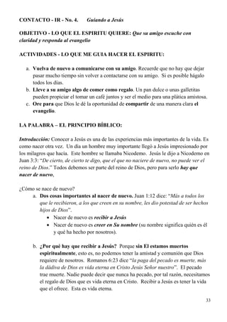 33
CONTACTO - IR - No. 4. Guiando a Jesús
OBJETIVO - LO QUE EL ESPIRITU QUIERE: Que su amigo escuche con
claridad y responda al evangelio
ACTIVIDADES - LO QUE ME GUIA HACER EL ESPIRITU:
a. Vuelva de nuevo a comunicarse con su amigo. Recuerde que no hay que dejar
pasar mucho tiempo sin volver a contactarse con su amigo. Si es posible hágalo
todos los días.
b. Lleve a su amigo algo de comer como regalo. Un pan dulce o unas galletitas
pueden propiciar el tomar un café juntos y ser el medio para una plática amistosa.
c. Ore para que Dios le dé la oportunidad de compartir de una manera clara el
evangelio.
LA PALABRA – EL PRINCIPIO BÍBLICO:
Introducción: Conocer a Jesús es una de las experiencias más importantes de la vida. Es
como nacer otra vez. Un día un hombre muy importante llegó a Jesús impresionado por
los milagros que hacía. Este hombre se llamaba Nicodemo. Jesús le dijo a Nicodemo en
Juan 3:3: “De cierto, de cierto te digo, que el que no naciere de nuevo, no puede ver el
reino de Dios.” Todos debemos ser parte del reino de Dios, pero para serlo hay que
nacer de nuevo,
¿Cómo se nace de nuevo?
a. Dos cosas importantes al nacer de nuevo. Juan 1:12 dice: “Más a todos los
que le recibieron, a los que creen en su nombre, les dio potestad de ser hechos
hijos de Dios”.
 Nacer de nuevo es recibir a Jesús
 Nacer de nuevo es creer en Su nombre (su nombre significa quién es él
y qué ha hecho por nosotros).
b. ¿Por qué hay que recibir a Jesús? Porque sin El estamos muertos
espiritualmente, esto es, no podemos tener la amistad y comunión que Dios
requiere de nosotros. Romanos 6:23 dice “la paga del pecado es muerte, más
la dádiva de Dios es vida eterna en Cristo Jesús Señor nuestro”. El pecado
trae muerte. Nadie puede decir que nunca ha pecado, por tal razón, necesitamos
el regalo de Dios que es vida eterna en Cristo. Recibir a Jesús es tener la vida
que el ofrece. Esta es vida eterna.
 