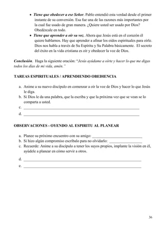 36
 Tiene que obedecer a ese Señor. Pablo entendió esta verdad desde el primer
instante de su conversión. Esa fue una de las razones más importantes por
la cual fue usado de gran manera. ¿Quiere usted ser usado por Dios?
Obedézcale en todo.
 Tiene que aprender a oír su voz. Ahora que Jesús está en el corazón él
quiere hablarnos. Hay que aprender a afinar los oídos espirituales para oírle.
Dios nos habla a través de Su Espíritu y Su Palabra básicamente. El secreto
del éxito en la vida cristiana es oír y obedecer la voz de Dios.
Conclusión. Haga la siguiente oración: “Jesús ayúdame a oírte y hacer lo que me digas
todos los días de mi vida, amén.”
TAREAS ESPIRITUALES / APRENDIENDO OBEDIENCIA
a. Anime a su nuevo discípulo en comenzar a oír la voz de Dios y hacer lo que Jesús
le diga.
b. Si Dios le da una palabra, que la escriba y que la próxima vez que se vean se lo
comparta a usted.
c. ____________________________________________________________
d. ____________________________________________________________
OBSERVACIONES - OYENDO AL ESPIRITU AL PLANEAR
a. Planee su próximo encuentro con su amigo: __________________________
b. Si hizo algún compromiso escríbalo para no olvidarlo: _________________
c. Recuerde: Anime a su discípulo a tener los suyos propios, implante la visión en él,
ayúdele a planear en cómo servir a otros.
d. _____________________________________________________________
e. _____________________________________________________________
 