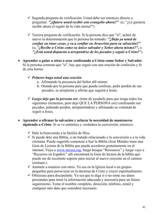 41
 Segunda pregunta de verificación. Usted debe ser entonces directo y
preguntar: "¿Quiere usted recibir este evangelio ahora?" (o, "¿Le gustaría
recibir ahora el regalo de la vida eterna?")
 Tercera pregunta de verificación. Si la persona dice que "sí", aclare de
nuevo la determinación que le persona ha tomado: "¿Deja ya usted de
confiar en otras cosas, y va a confiar en Jesucristo para su salvación?"
(o, "¿Recibe a Cristo como su único salvador y Señor ahora mismo?", o
"¿Está usted dispuesto a arrepentirse de los pecados y seguir a Cristo?")
 Aprender a guiar a otros a orar confesando a Cristo como Señor y Salvador.
Si la persona contesta que "sí", hay que seguir con una oración de confesión y fe
de esta forma:
 Primero haga usted una oración.
a. Afirmando la presencia del Señor allí mismo
b. Orando por la persona para que pueda confesar, pedir perdón de sus
pecados, se arrepienta y afirme que seguirá a Jesús.
 Luego deje que la persona ore. (trate de ayudarle para que tenga todos los
siguientes elementos, pero deje QUE LA PERSONA ore) confesando sus
pecados, pidiendo perdón, arrepintiéndose y afirmando su voluntad de
seguir a Jesus.
 Aprender a afirmar la salvación y aclarar la necesidad de mantenerse
siguiendo a Cristo. Si se ve auténtica y verdadera la conversión, entonces:
 Dele la bienvenida a la familia de Dios.
 Si puede dele una Biblia, o un tratado relacionado a la conversión o a la vida
cristiana. Puede sugerirle comenzar a leer la Biblia (José Méndez tiene una
Guia de Lectura de la Biblia que puede accederse gratuitamente en el
internet. Vaya a www.mcusa.org, luego busque “Resources” y luego vaya a
“Recursos en Español,” allí encontrará la Guia de lectura de la biblia que
puede ser de excelente soporte para iniciar al nuevo creyente en el camino
cristiano.)
 Anímele a reunirse con otros. Ya sea en la Iglesia local o en grupos
pequeños para perseverar en la doctrina de Cristo y crecer espiritualmente.
 Ofrézcase para discipularle. Ya sea que le diga si o no tome sus datos
personales para tener la información adecuada y necesaria para un futuro
seguimiento. Tome el nombre completo, dirección, teléfono, email y
cualquier otro dato que considere necesario.
 