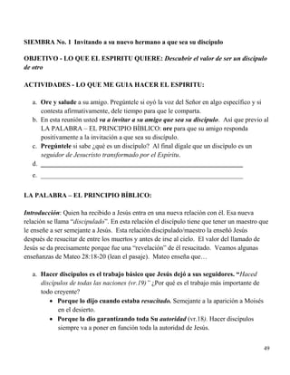 49
SIEMBRA No. 1 Invitando a su nuevo hermano a que sea su discípulo
OBJETIVO - LO QUE EL ESPIRITU QUIERE: Descubrir el valor de ser un discípulo
de otro
ACTIVIDADES - LO QUE ME GUIA HACER EL ESPIRITU:
a. Ore y salude a su amigo. Pregúntele si oyó la voz del Señor en algo específico y si
contesta afirmativamente, dele tiempo para que le comparta.
b. En esta reunión usted va a invitar a su amigo que sea su discípulo. Así que previo al
LA PALABRA – EL PRINCIPIO BÍBLICO: ore para que su amigo responda
positivamente a la invitación a que sea su discípulo.
c. Pregúntele si sabe ¿qué es un discípulo? Al final dígale que un discípulo es un
seguidor de Jesucristo transformado por el Espíritu.
d. _____________________________________________________________
e. _____________________________________________________________
LA PALABRA – EL PRINCIPIO BÍBLICO:
Introducción: Quien ha recibido a Jesús entra en una nueva relación con él. Esa nueva
relación se llama “discipulado”. En esta relación el discípulo tiene que tener un maestro que
le enseñe a ser semejante a Jesús. Esta relación discipulado/maestro la enseñó Jesús
después de resucitar de entre los muertos y antes de irse al cielo. El valor del llamado de
Jesús se da precisamente porque fue una “revelación” de él resucitado. Veamos algunas
enseñanzas de Mateo 28:18-20 (lean el pasaje). Mateo enseña que…
a. Hacer discípulos es el trabajo básico que Jesús dejó a sus seguidores. “Haced
discípulos de todas las naciones (vr.19)” ¿Por qué es el trabajo más importante de
todo creyente?
 Porque lo dijo cuando estaba resucitado. Semejante a la aparición a Moisés
en el desierto.
 Porque la dio garantizando toda Su autoridad (vr.18). Hacer discípulos
siempre va a poner en función toda la autoridad de Jesús.
 