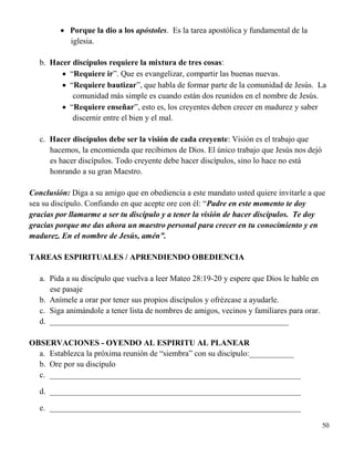 50
 Porque la dio a los apóstoles. Es la tarea apostólica y fundamental de la
iglesia.
b. Hacer discípulos requiere la mixtura de tres cosas:
 “Requiere ir”. Que es evangelizar, compartir las buenas nuevas.
 “Requiere bautizar”, que habla de formar parte de la comunidad de Jesús. La
comunidad más simple es cuando están dos reunidos en el nombre de Jesús.
 “Requiere enseñar”, esto es, los creyentes deben crecer en madurez y saber
discernir entre el bien y el mal.
c. Hacer discípulos debe ser la visión de cada creyente: Visión es el trabajo que
hacemos, la encomienda que recibimos de Dios. El único trabajo que Jesús nos dejó
es hacer discípulos. Todo creyente debe hacer discípulos, sino lo hace no está
honrando a su gran Maestro.
Conclusión: Diga a su amigo que en obediencia a este mandato usted quiere invitarle a que
sea su discípulo. Confiando en que acepte ore con él: “Padre en este momento te doy
gracias por llamarme a ser tu discípulo y a tener la visión de hacer discípulos. Te doy
gracias porque me das ahora un maestro personal para crecer en tu conocimiento y en
madurez. En el nombre de Jesús, amén”.
TAREAS ESPIRITUALES / APRENDIENDO OBEDIENCIA
a. Pida a su discípulo que vuelva a leer Mateo 28:19-20 y espere que Dios le hable en
ese pasaje
b. Anímele a orar por tener sus propios discípulos y ofrézcase a ayudarle.
c. Siga animándole a tener lista de nombres de amigos, vecinos y familiares para orar.
d. ___________________________________________________________
OBSERVACIONES - OYENDO AL ESPIRITU AL PLANEAR
a. Establezca la próxima reunión de “siembra” con su discípulo:___________
b. Ore por su discípulo
c. ______________________________________________________________
d. ______________________________________________________________
e. ______________________________________________________________
 