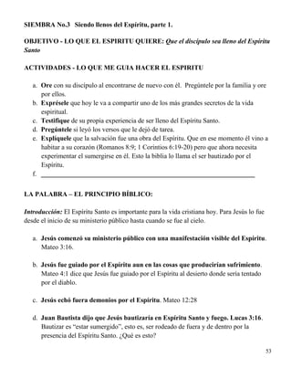 53
SIEMBRA No.3 Siendo llenos del Espíritu, parte 1.
OBJETIVO - LO QUE EL ESPIRITU QUIERE: Que el discípulo sea lleno del Espíritu
Santo
ACTIVIDADES - LO QUE ME GUIA HACER EL ESPIRITU
a. Ore con su discípulo al encontrarse de nuevo con él. Pregúntele por la familia y ore
por ellos.
b. Exprésele que hoy le va a compartir uno de los más grandes secretos de la vida
espiritual.
c. Testifique de su propia experiencia de ser lleno del Espíritu Santo.
d. Pregúntele si leyó los versos que le dejó de tarea.
e. Explíquele que la salvación fue una obra del Espíritu. Que en ese momento él vino a
habitar a su corazón (Romanos 8:9; 1 Corintios 6:19-20) pero que ahora necesita
experimentar el sumergirse en él. Esto la biblia lo llama el ser bautizado por el
Espíritu.
f. ________________________________________________________________
LA PALABRA – EL PRINCIPIO BÍBLICO:
Introducción: El Espíritu Santo es importante para la vida cristiana hoy. Para Jesús lo fue
desde el inicio de su ministerio público hasta cuando se fue al cielo.
a. Jesús comenzó su ministerio público con una manifestación visible del Espíritu.
Mateo 3:16.
b. Jesús fue guiado por el Espíritu aun en las cosas que producirían sufrimiento.
Mateo 4:1 dice que Jesús fue guiado por el Espíritu al desierto donde sería tentado
por el diablo.
c. Jesús echó fuera demonios por el Espíritu. Mateo 12:28
d. Juan Bautista dijo que Jesús bautizaría en Espíritu Santo y fuego. Lucas 3:16.
Bautizar es “estar sumergido”, esto es, ser rodeado de fuera y de dentro por la
presencia del Espíritu Santo. ¿Qué es esto?
 