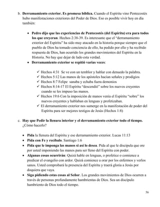 56
b. Derramamiento exterior. Es promesa bíblica. Cuando el Espíritu vino Pentecostés
hubo manifestaciones exteriores del Poder de Dios. Eso es posible vivir hoy en día
también:
 Pedro dijo que las experiencias de Pentecostés (del Espíritu) era para todos
los que creyeran. Hechos 2:38-39. Es interesante que el “derramamiento
exterior del Espíritu” ha sido muy atacado en la historia porque siempre que el
pueblo de Dios ha tomado conciencia de ello, ha pedido por ello y ha recibido
respuesta de Dios, han ocurrido los grandes movimientos del Espíritu en la
Historia. No hay que dejar de lado esta verdad.
 Derramamiento exterior se repitió varias veces:
 Hechos 4:31 Se ve con un temblor y hablar con denuedo la palabra.
 Hechos 5:12 Las manos de los apóstoles hacían señales y prodigios
 Hechos 8:7 Felipe sanaba y echaba fuera demonios
 Hechos 8:14-17 El Espíritu “descendió” sobre los nuevos creyentes
cuando se les impuso las manos.
 Hechos 19:6 Con la imposición de manos venía el Espíritu “sobre” los
nuevos creyentes y hablaban en lenguas y profetizaban.
 El derramamiento exterior nos sumerge en la manifestación de poder del
Espíritu para ser mejores testigos de Jesús (Hechos 1:8)
c. Hay que Pedir la llenura interior y el derramamiento exterior todo el tiempo.
¿Cómo hacerlo?
 Pida la llenura del Espíritu y ese derramamiento exterior. Lucas 11:13
 Pida con Fe y recíbalo. Santiago 1:6
 Pida que le imponga las manos si así lo desea. Pida al que le discipula que ore
por usted imponiendo las manos para ser lleno del Espíritu con poder.
 Algunas cosas ocurrirán: Quizá hable en lenguas, o profetice o comience a
predicar el evangelio con ardor. Quizá comience a orar por los enfermos y verlos
sanos. Usted comprobará la presencia del Espíritu y traerá gloria a Jesús por
doquiera que vaya.
 Siga pidiendo estas cosas al Señor. Los grandes movimientos de Dios ocurren a
través de personas profundamente hambrientas de Dios. Sea un discípulo
hambriento de Dios todo el tiempo.
 