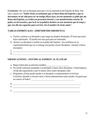 57
Conclusión: Ore con su discípulo para que viva la experiencia del Espíritu de Dios. Ore
más o menos así: “Señor Jesús, tu ordenaste que yo fuese lleno del Espíritu y que se
derramase en mi vida para ser un testigo eficaz tuyo, en este momento yo pido que me
llenes del Espíritu, yo recibo esa presencia interior y esa manifestación exterior de
poder en mi corazón y por la fe en tu palabra declaro en este momento que lo tengo y
que con ello me capacitas para servirte. En el nombre de Jesús amén.”
TAREAS ESPIRITUALES / APRENDIENDO OBEDIENCIA
a. Vuelva a animar a su discípulo a que tenga sus propios discípulos. Él tiene que tener
hijos espirituales. Él puede usar esta guía para ser entrenado.
b. Anime a su discípulo a confiar en el poder del Espíritu. Esa confianza no se
experimenta hasta que no se entrega con pasión a hacer discípulos. Anímele a hacer
discípulos.
c. _______________________________________________________________
d. _______________________________________________________________
OBSERVACIONES – OYENDO AL ESPIRITU AL PLANEAR
a. Haga el plan para su próxima siembra:_____________________
b. No olvide continuar ayudando a su discípulo a hacer otros discípulos. Usted tampoco
olvide dar seguimiento a por lo menos otros cuatro discípulos más.
c. Pregúntese ¿Cómo puede ayudar a su discípulo a comprometerse en la Gran
Comisión, aprenda a orar por otros e iniciar planeamientos para ayudar a la gente que
no conoce al Señor? ________________________________________
d. _______________________________________________________________
e. ______________________________________________________________
f. ______________________________________________________________
 