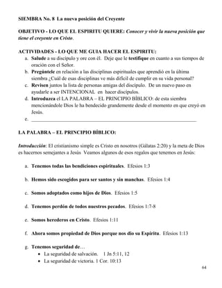 64
SIEMBRA No. 8 La nueva posición del Creyente
OBJETIVO - LO QUE EL ESPIRITU QUIERE: Conocer y vivir la nueva posición que
tiene el creyente en Cristo.
ACTIVIDADES - LO QUE ME GUIA HACER EL ESPIRITU:
a. Salude a su discípulo y ore con él. Deje que le testifique en cuanto a sus tiempos de
oración con el Señor.
b. Pregúntele en relación a las disciplinas espirituales que aprendió en la última
siembra ¿Cuál de esas disciplinas ve más difícil de cumplir en su vida personal?
c. Revisen juntos la lista de personas amigas del discípulo. De un nuevo paso en
ayudarle a ser INTENCIONAL en hacer discípulos.
d. Introduzca el LA PALABRA – EL PRINCIPIO BÍBLICO: de esta siembra
mencionándole Dios le ha bendecido grandemente desde el momento en que creyó en
Jesús.
e. _________________________________________________________________
LA PALABRA – EL PRINCIPIO BÍBLICO:
Introducción: El cristianismo simple es Cristo en nosotros (Gálatas 2:20) y la meta de Dios
es hacernos semejantes a Jesús Veamos algunos de esos regalos que tenemos en Jesús:
a. Tenemos todas las bendiciones espirituales. Efesios 1:3
b. Hemos sido escogidos para ser santos y sin manchas. Efesios 1:4
c. Somos adoptados como hijos de Dios. Efesios 1:5
d. Tenemos perdón de todos nuestros pecados. Efesios 1:7-8
e. Somos herederos en Cristo. Efesios 1:11
f. Ahora somos propiedad de Dios porque nos dio su Espíritu. Efesios 1:13
g. Tenemos seguridad de…
 La seguridad de salvación. 1 Jn 5:11, 12
 La seguridad de victoria. 1 Cor. 10:13
 