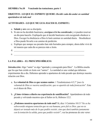 68
SIEMBRA No.10 Venciendo las tentaciones, parte 1
OBJETIVO - LO QUE EL ESPIRITU QUIERE: Decidir cada día andar en santidad
apartándose de todo mal
ACTIVIDADES - LO QUE ME GUIA HACER EL ESPIRITU:
a. Salude y ore con su discípulo.
b. Si aún no ha decidido bautizarse, averigua si lo ha considerado y si pueden reservar
un día para hacerlo. Explíquele que al decidir bautizarse está escogiendo obedecer a
Dios. Escoger la obediencia a Dios le hará caminar en santidad diaria. Desobedecer
a Dios puede llevarle a un camino de perdición.
c. Explique que aunque sus pecados han sido borrados para siempre, ahora debe vivir de
tal manera que cada día se parezca más a Jesús.
d. ______________________________________________________________
e. ______________________________________________________________
LA PALABRA – EL PRINCIPIO BÍBLICO:
Introducción: Algo “santo” es algo “apartado y consagrado para Dios”. La Biblia enseña
que los que han creído en Jesús son “santos”. La santidad es una verdad que debemos
experimentar día a día. Debemos aprender a apartarnos de todo pecado que destruye nuestra
relación con Dios.
a. La voluntad de Dios es que seamos santos: 1 Tesalonicenses 4:3,7 “pues la
voluntad de Dios es vuestra santificación; que os apartéis de toda fornicación”. Este
es el deseo de Dios.
b. ¿Cómo vivimos a diario esa experiencia de santificación? Apartándonos de todo
pecado y volviendo nuestros ojos al Señor en fe, Hebreos 12:2.
c. ¿Podemos nosotros apartarnos de todo mal? Si, dice 1 Corintios 10:13 “No os ha
sobrevenido ninguna tentación que no sea humana, pero fiel es Dios, que no os
dejará ser tentado más de lo que podéis resistir, sino que dará también juntamente
con la tentación la salida, para que podáis resistir”, vea las promesas de este verso:
 