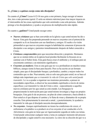 7
G. ¿Cómo y a quiénes escojo como mis discípulos?
En cuanto al ¿Cómo? Lucas 6:12-16 nos guía a orar primero, luego escoger al menos
dos, tres o más personas (quizá 12 sería un número máximo) pues trae mayor riqueza en
el intercambio de las cosas espirituales que solo asistiendo a una sola persona. Además
protege a los discipuladores y ayuda a un proceso de multiplicación más rápido.
En cuanto a ¿quiénes? Usted puede escoger entre:
 Nuevos cristianos que se han convertido en la iglesia o que usted mismo ha ido a
buscar. Esta guía fue preparada pensando en nuevos creyentes con el potencial de
compartir su fe en Jesucristo con sus familiares y amigos. El sueño o la visión
primordial es que nuevos creyentes tengan la habilidad de comenzar el proceso de
discipular a sus amigos y parientes inmediatamente después de haber conocido a
Cristo.
 Cristianos comprometidos pero que necesitan dirección y propósito. Hermanos
que no se sienten útiles en la iglesia local pierden fácilmente la frescura en su
caminar con el Señor Jesús. Esta guía busca crear el ambiente y el enfoque para un
crecimiento continuo y un ministerio significativo.
 Creyentes ya maduros. Esta es una guía que no va a profundizar en muchos temas
bíblicos, aunque sienta la base para hacerlo. Pero se ha escrito en un formato
simple, para que el discipulador busque y profundice, cambie y mejore todos los
contenidos que se dan. Nuevamente, esta es solo una guía para usted, no se hace el
trabajo más importante que es transmitir la vida de Cristo que solo usted puede
transmitir. Le va a ayudar a organizar sus reuniones personales, a pensar en
necesidades específicas, a observar las necesidades espirituales a través de metas
específicas y así transmitir la vida de Cristo a otros -especialmente a aquellos
nuevos cristianos por los que usted ya está orando. Los bosquejos le
proporcionarán la motivación para que usted mismo investigue y haga sus propios
bosquejos. Esta guía le da un proceso, un plan de cómo comenzar y hacia dónde ir.
Pero usted es el que dispone el camino y lo llena de rosas y diamantes de su propia
cosecha. Esto primeramente le renovará a usted, y posteriormente, le ayudará a
transmitir la vida que el discípulo necesita desesperadamente.
 No creyentes. Aunque espiritualmente no tienen las condiciones de crecer, el
enfrentarse a la palabra va a producir en el no creyente el ser conducido a la fe.
Advertencia: esta guía no tiene que ser rigurosamente seguida en todos sus temas.
Usted puede seleccionar cualquier meta y tema en cualquier momento del proceso
de discipulado y según usted lo crea necesario. La clave de su elección de qué va a
 