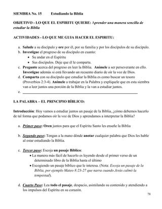 78
SIEMBRA No. 15 Estudiando la Biblia
OBJETIVO - LO QUE EL ESPIRITU QUIERE: Aprender una manera sencilla de
estudiar la Biblia
ACTIVIDADES - LO QUE ME GUIA HACER EL ESPIRITU:
a. Salude a su discípulo y ore por él, por su familia y por los discípulos de su discípulo.
b. Investigue el progreso de su discípulo en cuanto:
 Su andar en el Espíritu
 Sus discípulos. Deje que él le comparta.
c. Pregunte acerca del progreso en leer la Biblia. Anímele a ser perseverante en ello.
Investigue además si está llevando un recuento diario de oír la voz de Dios.
d. Comparta con su discípulo que estudiar la Biblia es como buscar un tesoro
(Proverbios 2:3-4). Anímele a trabajar en la Palabra y explíquele que en esta siembra
van a leer juntos una porción de la Biblia y la van a estudiar juntos.
e. ______________________________________________________________
LA PALABRA – EL PRINCIPIO BÍBLICO:
Introducción: Hoy vamos a estudiar juntos un pasaje de la Biblia, ¿cómo debemos hacerlo
de tal forma que podamos oír la voz de Dios y aprendamos a interpretar la Biblia?
a. Primer paso: Oren juntos para que el Espíritu Santo les enseñe la Biblia
b. Segundo paso: Tengan a la mano dónde anotar cualquier palabra que Dios les hable
al estar estudiando la Biblia.
c. Tercer paso: Escoja un pasaje Bíblico:
 La manera más fácil de hacerlo es leyendo desde el primer verso de un
determinado libro de la Biblia hasta el último
 Escogiendo un pasaje bíblico que le interesa. (Nota: Escoja un pasaje de la
Biblia, por ejemplo Mateo 8:23-27 que narra cuando Jesús calmó la
tempestad).
d. Cuarto Paso: Lea todo el pasaje, despacio, asimilando su contenido y atendiendo a
los impulsos del Espíritu en su corazón.
 