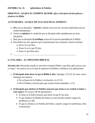 80
SIEMBRA No. 16 Aplicándose la Palabra
OBJETIVO - LO QUE EL ESPIRITU QUIERE: Que el discípulo decida aplicar y
obedecer la Biblia
ACTIVIDADES - LO QUE ME GUIA HACER EL ESPIRITU:
a. Ore con su discípulo. Anímele a hablar acerca de las victorias espirituales que ha
tenido últimamente.
b. Vuelva a enfatizar la verdad de que su discípulo debe multiplicarse en otros
discípulos.
c. Deje que su discípulo le testifique acerca de lo que ha aprendido de la Biblia.
d. Recuérdele los tres aspectos que le garantizarán una constante victoria cristiana:
 Oír la Voz de Dios
 Poner fe en lo que Él dice
 Hacer lo que Dios dice.
e. __________________________________________________________
LA PALABRA – EL PRINCIPIO BÍBLICO:
Introducción: Recuerda cuando se convirtió el apóstol Pablo y que dijo ¿Qué quieres que
yo haga? En esencia esa es la idea de aplicarse la Palabra y obedecer esas aplicaciones.
a. El discípulo debe hacer lo que la Biblia le dice. Santiago 1:22-25. En estos versos
Santiago nos anima a:
 No es bueno oír la Palabra y no hacerla, vrs.23-24.
 Oír la Palabra y hacerla para que seamos bienaventurados, vr.25.
b. El discípulo que obedece la Palabra muestra que Jesús es en verdad su Señor y
está seguro. En Lucas 6:46-49 aprendemos:
 Si Jesús es el Señor tenemos que hacer lo que Él nos dice
 El que obedece la Palabra del Señor no será movido cuando vengan los
problemas (vr.48)
 El que no obedece a la Palabra del Señor, cuando vengan los problemas, ellos
lo destruirán.
 