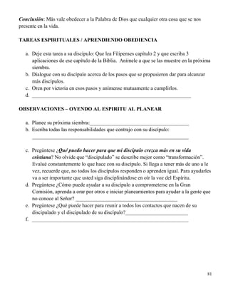 81
Conclusión: Más vale obedecer a la Palabra de Dios que cualquier otra cosa que se nos
presente en la vida.
TAREAS ESPIRITUALES / APRENDIENDO OBEDIENCIA
a. Deje esta tarea a su discípulo: Que lea Filipenses capítulo 2 y que escriba 3
aplicaciones de ese capítulo de la Biblia. Anímele a que se las muestre en la próxima
siembra.
b. Dialogue con su discípulo acerca de los pasos que se propusieron dar para alcanzar
más discípulos.
c. Oren por victoria en esos pasos y anímense mutuamente a cumplirlos.
d. _____________________________________________________________
OBSERVACIONES – OYENDO AL ESPIRITU AL PLANEAR
a. Planee su próxima siembra:______________________________________
b. Escriba todas las responsabilidades que contrajo con su discípulo:
____________________________________________________________
c. Pregúntese ¿Qué puedo hacer para que mi discípulo crezca más en su vida
cristiana? No olvide que “discipulado” se describe mejor como “transformación”.
Evalué constantemente lo que hace con su discípulo. Si llega a tener más de uno a le
vez, recuerde que, no todos los discípulos responden o aprenden igual. Para ayudarles
va a ser importante que usted siga disciplinándose en oír la voz del Espíritu.
d. Pregúntese ¿Cómo puede ayudar a su discípulo a comprometerse en la Gran
Comisión, aprenda a orar por otros e iniciar planeamientos para ayudar a la gente que
no conoce al Señor? _______________________________________
e. Pregúntese ¿Qué puede hacer para reunir a todos los contactos que nacen de su
discipulado y el discipulado de su discípulo?________________________
f. ____________________________________________________________
 