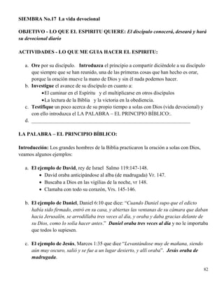 82
SIEMBRA No.17 La vida devocional
OBJETIVO - LO QUE EL ESPIRITU QUIERE: El discípulo conocerá, deseará y hará
su devocional diario
ACTIVIDADES - LO QUE ME GUIA HACER EL ESPIRITU:
a. Ore por su discípulo. Introduzca el principio a compartir diciéndole a su discípulo
que siempre que se han reunido, una de las primeras cosas que han hecho es orar,
porque la oración mueve la mano de Dios y sin él nada podemos hacer.
b. Investigue el avance de su discípulo en cuanto a:
El caminar en el Espíritu y el multiplicarse en otros discípulos
La lectura de la Biblia y la victoria en la obediencia.
c. Testifique un poco acerca de su propio tiempo a solas con Dios (vida devocional) y
con ello introduzca el LA PALABRA – EL PRINCIPIO BÍBLICO:.
d. ______________________________________________________________
LA PALABRA – EL PRINCIPIO BÍBLICO:
Introducción: Los grandes hombres de la Biblia practicaron la oración a solas con Dios,
veamos algunos ejemplos:
a. El ejemplo de David, rey de Israel Salmo 119:147-148.
 David oraba anticipándose al alba (de madrugada) Vr. 147.
 Buscaba a Dios en las vigilias de la noche, vr 148.
 Clamaba con todo su corazón, Vrs. 145-146.
b. El ejemplo de Daniel, Daniel 6:10 que dice: “Cuando Daniel supo que el edicto
había sido firmado, entró en su casa, y abiertas las ventanas de su cámara que daban
hacia Jerusalén, se arrodillaba tres veces al día, y oraba y daba gracias delante de
su Dios, como lo solía hacer antes.” Daniel oraba tres veces al día y no le importaba
que todos lo supiesen.
c. El ejemplo de Jesús, Marcos 1:35 que dice “Levantándose muy de mañana, siendo
aún muy oscuro, salió y se fue a un lugar desierto, y allí oraba”. Jesús oraba de
madrugada.
 