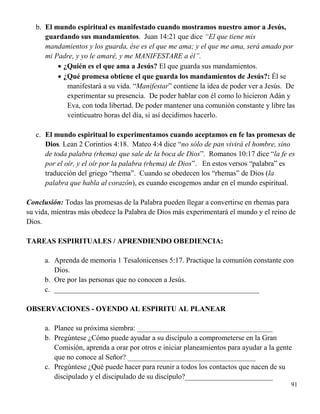 91
b. El mundo espiritual es manifestado cuando mostramos nuestro amor a Jesús,
guardando sus mandamientos. Juan 14:21 que dice “El que tiene mis
mandamientos y los guarda, ése es el que me ama; y el que me ama, será amado por
mi Padre, y yo le amaré, y me MANIFESTARE a él”.
 ¿Quién es el que ama a Jesús? El que guarda sus mandamientos.
 ¿Qué promesa obtiene el que guarda los mandamientos de Jesús?: Él se
manifestará a su vida. “Manifestar” contiene la idea de poder ver a Jesús. De
experimentar su presencia. De poder hablar con él como lo hicieron Adán y
Eva, con toda libertad. De poder mantener una comunión constante y libre las
veinticuatro horas del día, si así decidimos hacerlo.
c. El mundo espiritual lo experimentamos cuando aceptamos en fe las promesas de
Dios. Lean 2 Corintios 4:18. Mateo 4:4 dice “no sólo de pan vivirá el hombre, sino
de toda palabra (rhema) que sale de la boca de Dios”. Romanos 10:17 dice “la fe es
por el oír, y el oír por la palabra (rhema) de Dios”. En estos versos “palabra” es
traducción del griego “rhema”. Cuando se obedecen los “rhemas” de Dios (la
palabra que habla al corazón), es cuando escogemos andar en el mundo espiritual.
Conclusión: Todas las promesas de la Palabra pueden llegar a convertirse en rhemas para
su vida, mientras más obedece la Palabra de Dios más experimentará el mundo y el reino de
Dios.
TAREAS ESPIRITUALES / APRENDIENDO OBEDIENCIA:
a. Aprenda de memoria 1 Tesalonicenses 5:17. Practique la comunión constante con
Dios.
b. Ore por las personas que no conocen a Jesús.
c. ________________________________________________________
OBSERVACIONES - OYENDO AL ESPIRITU AL PLANEAR
a. Planee su próxima siembra: _____________________________________
b. Pregúntese ¿Cómo puede ayudar a su discípulo a comprometerse en la Gran
Comisión, aprenda a orar por otros e iniciar planeamientos para ayudar a la gente
que no conoce al Señor? ___________________________________
c. Pregúntese ¿Qué puede hacer para reunir a todos los contactos que nacen de su
discipulado y el discipulado de su discípulo?________________________
 